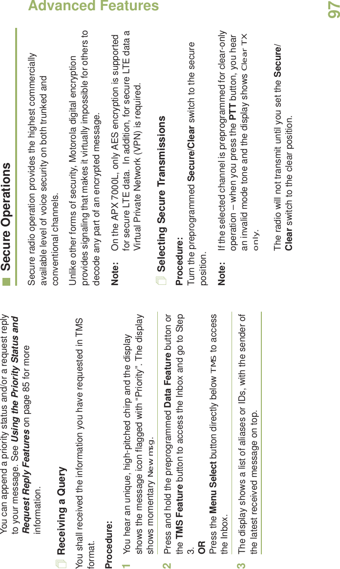 Advanced FeaturesEnglish97You can append a priority status and/or a request reply to your message. See Using the Priority Status and Request Reply Features on page 85 for more information.Receiving a QueryYou shall received the information you have requested in TMS format.Procedure:1You hear an unique, high-pitched chirp and the display shows the message icon flagged with “Priority”. The display shows momentary New msg.2Press and hold the preprogrammed Data Feature button or the TMS Feature button to access the Inbox and go to Step 3.ORPress the Menu Select button directly below TMS to access the Inbox.3The display shows a list of aliases or IDs, with the sender of the latest received message on top.Secure OperationsSecure radio operation provides the highest commercially available level of voice security on both trunked and conventional channels.Unlike other forms of security, Motorola digital encryption provides signaling that makes it virtually impossible for others to decode any part of an encrypted message.Note: On the APX 7000L, only AES encryption is supported for secure LTE data.  In addition, for secure LTE data a Virtual Private Network (VPN) is required. Selecting Secure TransmissionsProcedure:Turn the preprogrammed Secure/Clear switch to the secure position.Note: If the selected channel is preprogrammed for clear-only operation – when you press the PTT button, you hear an invalid mode tone and the display shows Clear TX only.The radio will not transmit until you set the Secure/Clear switch to the clear position.