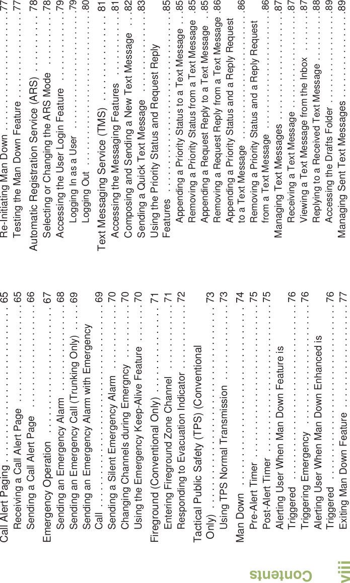 ContentsEnglishviiiCall Alert Paging . . . . . . . . . . . . . . . . . . . . . . . . . . . 65Receiving a Call Alert Page  . . . . . . . . . . . . . . . . . . 65Sending a Call Alert Page   . . . . . . . . . . . . . . . . . . . 66Emergency Operation   . . . . . . . . . . . . . . . . . . . . . . 67Sending an Emergency Alarm  . . . . . . . . . . . . . . . . 68Sending an Emergency Call (Trunking Only)  . . . . . 69Sending an Emergency Alarm with Emergency Call  . . . . . . . . . . . . . . . . . . . . . . . . . . . . . . . . . . . . . 69Sending a Silent Emergency Alarm  . . . . . . . . . . . . 70Changing Channels during Emergncy  . . . . . . . . . . 70Using the Emergency Keep-Alive Feature  . . . . . . . 70Fireground (Conventional Only)  . . . . . . . . . . . . . . . 71Entering Fireground Zone Channel   . . . . . . . . . . . . 71Responding to Evacuation Indicator . . . . . . . . . . . . 72Tactical Public Safety (TPS) (Conventional Only)  . . . . . . . . . . . . . . . . . . . . . . . . . . . . . . . . . . . 73Using TPS Normal Transmission  . . . . . . . . . . . . . . 73Man Down   . . . . . . . . . . . . . . . . . . . . . . . . . . . . . . . 74Pre-Alert Timer  . . . . . . . . . . . . . . . . . . . . . . . . . . . . 75Post-Alert Timer  . . . . . . . . . . . . . . . . . . . . . . . . . . . 75Alerting User When Man Down Feature is Triggered   . . . . . . . . . . . . . . . . . . . . . . . . . . . . . . . . 76Triggering Emergency   . . . . . . . . . . . . . . . . . . . . . . 76Alerting User When Man Down Enhanced is Triggered   . . . . . . . . . . . . . . . . . . . . . . . . . . . . . . . . 76Exiting Man Down Feature  . . . . . . . . . . . . . . . . . . . 77Re-Initiating Man Down . . . . . . . . . . . . . . . . . . . . . .77Testing the Man Down Feature . . . . . . . . . . . . . . . .77Automatic Registration Service (ARS)  . . . . . . . . . . 78Selecting or Changing the ARS Mode   . . . . . . . . . .78Accessing the User Login Feature   . . . . . . . . . . . . .79Logging In as a User   . . . . . . . . . . . . . . . . . . . . . . .79Logging Out  . . . . . . . . . . . . . . . . . . . . . . . . . . . . . .80Text Messaging Service (TMS)  . . . . . . . . . . . . . . . 81Accessing the Messaging Features   . . . . . . . . . . . .81Composing and Sending a New Text Message   . . .82Sending a Quick Text Message   . . . . . . . . . . . . . . .83Using the Priority Status and Request Reply Features  . . . . . . . . . . . . . . . . . . . . . . . . . . . . . . . . .85Appending a Priority Status to a Text Message  . . .85Removing a Priority Status from a Text Message  .85Appending a Request Reply to a Text Message   . .85Removing a Request Reply from a Text Message .86Appending a Priority Status and a Reply Request to a Text Message  . . . . . . . . . . . . . . . . . . . . . . . . .86Removing a Priority Status and a Reply Request from a Text Message  . . . . . . . . . . . . . . . . . . . . . . .86Managing Text Messages  . . . . . . . . . . . . . . . . . . . .87Receiving a Text Message . . . . . . . . . . . . . . . . . . .87Viewing a Text Message from the Inbox   . . . . . . . .87Replying to a Received Text Message . . . . . . . . . .88Accessing the Drafts Folder  . . . . . . . . . . . . . . . . . .89Managing Sent Text Messages . . . . . . . . . . . . . . . .89