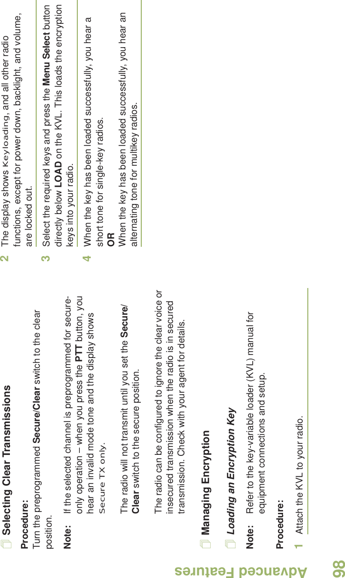 Advanced FeaturesEnglish98Selecting Clear TransmissionsProcedure:Turn the preprogrammed Secure/Clear switch to the clear position.Note: If the selected channel is preprogrammed for secure-only operation – when you press the PTT button, you hear an invalid mode tone and the display shows Secure TX only.The radio will not transmit until you set the Secure/Clear switch to the secure position.The radio can be configured to ignore the clear voice or insecured transmission when the radio is in secured transmission. Check with your agent for details.Managing EncryptionLoading an Encryption KeyNote: Refer to the key-variable loader (KVL) manual for equipment connections and setup.Procedure:1Attach the KVL to your radio. 2The display shows Keyloading, and all other radio functions, except for power down, backlight, and volume, are locked out.3Select the required keys and press the Menu Select button directly below LOAD on the KVL. This loads the encryption keys into your radio.4When the key has been loaded successfully, you hear a short tone for single-key radios.ORWhen the key has been loaded successfully, you hear an alternating tone for multikey radios.