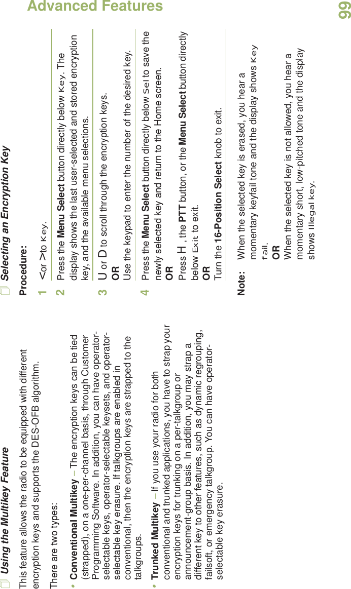 Advanced FeaturesEnglish99Using the Multikey FeatureThis feature allows the radio to be equipped with different encryption keys and supports the DES-OFB algorithm.There are two types:•Conventional Multikey – The encryption keys can be tied (strapped), on a one-per-channel basis, through Customer Programming Software. In addition, you can have operator-selectable keys, operator-selectable keysets, and operator-selectable key erasure. If talkgroups are enabled in conventional, then the encryption keys are strapped to the talkgroups.•Trunked Multikey – If you use your radio for both conventional and trunked applications, you have to strap your encryption keys for trunking on a per-talkgroup or announcement-group basis. In addition, you may strap a different key to other features, such as dynamic regrouping, failsoft, or emergency talkgroup. You can have operator-selectable key erasure.Selecting an Encryption KeyProcedure:1&lt; or &gt; to Key.2Press the Menu Select button directly below Key. The display shows the last user-selected and stored encryption key, and the available menu selections.3U or D to scroll through the encryption keys.ORUse the keypad to enter the number of the desired key.4Press the Menu Select button directly below Sel to save the newly selected key and return to the Home screen.ORPress H, the PTT button, or the Menu Select button directly below Exit to exit.ORTurn the 16-Position Select knob to exit.Note: When the selected key is erased, you hear a momentary keyfail tone and the display shows Key fail.ORWhen the selected key is not allowed, you hear a momentary short, low-pitched tone and the display shows Illegal key.