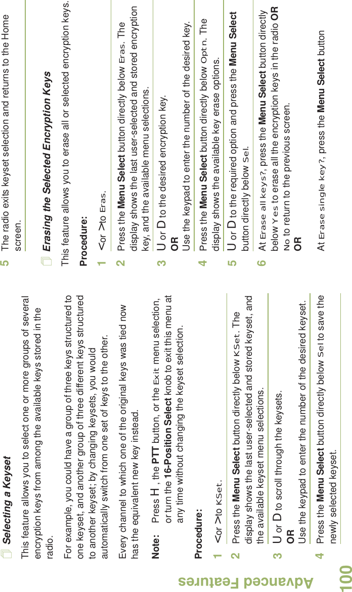 Advanced FeaturesEnglish100Selecting a KeysetThis feature allows you to select one or more groups of several encryption keys from among the available keys stored in the radio. For example, you could have a group of three keys structured to one keyset, and another group of three different keys structured to another keyset; by changing keysets, you would automatically switch from one set of keys to the other. Every channel to which one of the original keys was tied now has the equivalent new key instead.Note: Press H, the PTT button, or the Exit menu selection, or turn the 16-Position Select knob to exit this menu at any time without changing the keyset selection.Procedure:1&lt; or &gt; to KSet.2Press the Menu Select button directly below KSet. The display shows the last user-selected and stored keyset, and the available keyset menu selections.3U or D to scroll through the keysets.ORUse the keypad to enter the number of the desired keyset.4Press the Menu Select button directly below Sel to save the newly selected keyset.5The radio exits keyset selection and returns to the Home screen.Erasing the Selected Encryption KeysThis feature allows you to erase all or selected encryption keys.Procedure:1&lt; or &gt; to Eras.2Press the Menu Select button directly below Eras. The display shows the last user-selected and stored encryption key, and the available menu selections.3U or D to the desired encryption key.ORUse the keypad to enter the number of the desired key. 4Press the Menu Select button directly below Optn. The display shows the available key erase options.5U or D to the required option and press the Menu Select button directly below Sel.6At Erase all keys?, press the Menu Select button directly below Yes to erase all the encryption keys in the radio OR No to return to the previous screen.ORAt Erase single key?, press the Menu Select button 