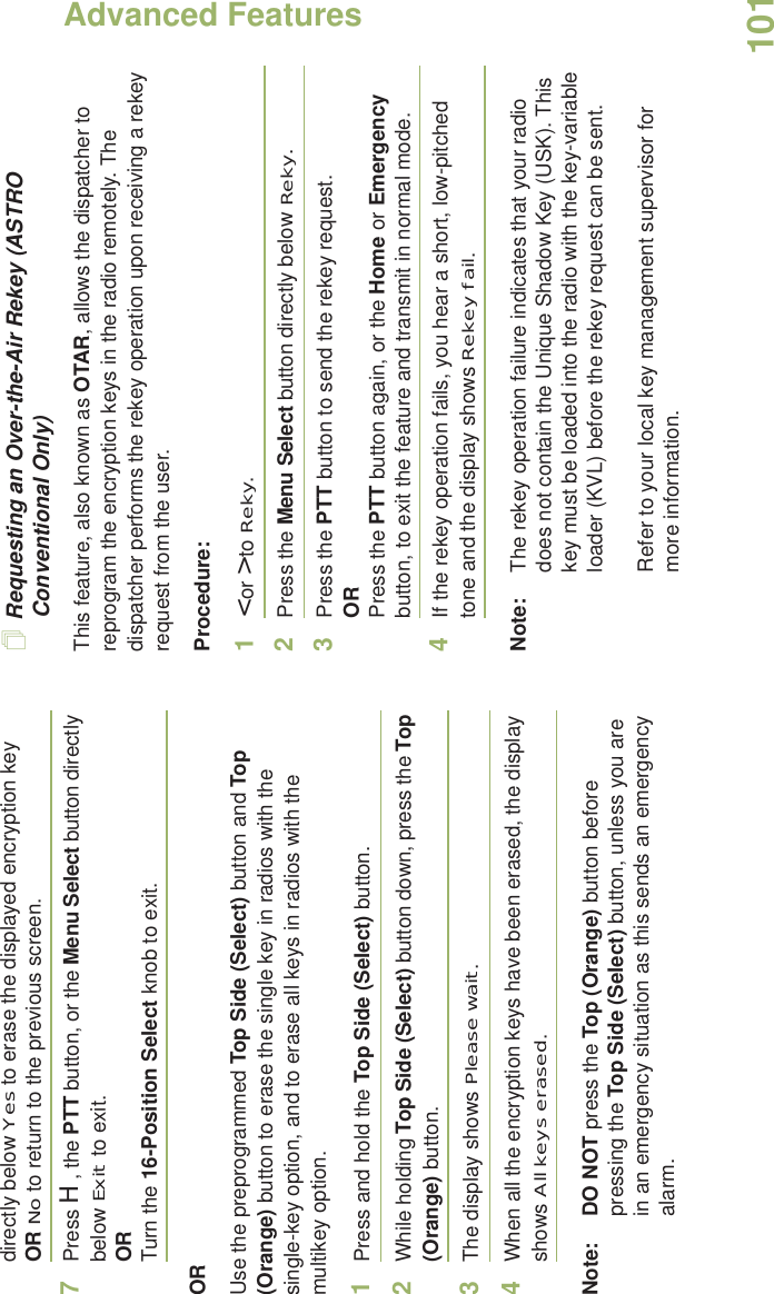 Advanced FeaturesEnglish101directly below Yes to erase the displayed encryption key OR No to return to the previous screen.7Press H, the PTT button, or the Menu Select button directly below Exit to exit.ORTurn the 16-Position Select knob to exit.ORUse the preprogrammed Top Side (Select) button and Top (Orange) button to erase the single key in radios with the single-key option, and to erase all keys in radios with the multikey option.1Press and hold the Top Side (Select) button.2While holding Top Side (Select) button down, press the Top (Orange) button.3The display shows Please wait.4When all the encryption keys have been erased, the display shows All keys erased.Note: DO NOT press the Top (Orange) button before pressing the Top Side (Select) button, unless you are in an emergency situation as this sends an emergency alarm.Requesting an Over-the-Air Rekey (ASTRO Conventional Only)This feature, also known as OTAR, allows the dispatcher to reprogram the encryption keys in the radio remotely. The dispatcher performs the rekey operation upon receiving a rekey request from the user.Procedure:1&lt; or &gt; to Reky.2Press the Menu Select button directly below Reky. 3Press the PTT button to send the rekey request.ORPress the PTT button again, or the Home or Emergency button, to exit the feature and transmit in normal mode.4If the rekey operation fails, you hear a short, low-pitched tone and the display shows Rekey fail.Note: The rekey operation failure indicates that your radio does not contain the Unique Shadow Key (USK). This key must be loaded into the radio with the key-variable loader (KVL) before the rekey request can be sent.Refer to your local key management supervisor for more information.