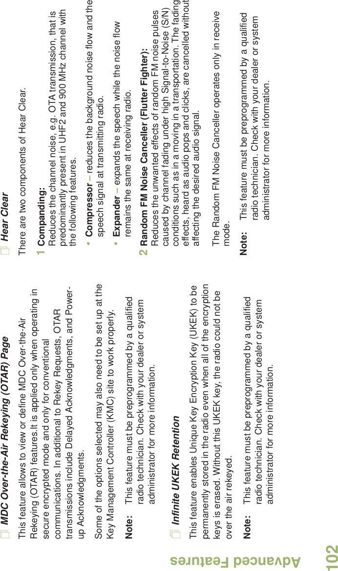 Advanced FeaturesEnglish102MDC Over-the-Air Rekeying (OTAR) PageThis feature allows to view or define MDC Over-the-Air Rekeying (OTAR) features.It is applied only when operating in secure encrypted mode and only for conventional communications. In additional to Rekey Requests, OTAR transmissions include Delayed Acknowledgments, and Power-up Acknowledgments. Some of the options selected may also need to be set up at the Key Management Controller (KMC) site to work properly.Note: This feature must be preprogrammed by a qualified radio technician. Check with your dealer or system administrator for more information.Infinite UKEK RetentionThis feature enables Unique Key Encryption Key (UKEK) to be permanently stored in the radio even when all of the encryption keys is erased. Without this UKEK key, the radio could not be over the air rekeyed. Note: This feature must be preprogrammed by a qualified radio technician. Check with your dealer or system administrator for more information.Hear ClearThere are two components of Hear Clear. 1Companding:Reduces the channel noise, e.g. OTA transmission, that is predominantly present in UHF2 and 900 MHz channel with the following features.•Compressor – reduces the background noise flow and the speech signal at transmitting radio.•Expander – expands the speech while the noise flow remains the same at receiving radio.2Random FM Noise Canceller (Flutter Fighter):Reduces the unwanted effects of random FM noise pulses caused by channel fading under high Signal-to-Noise (S/N) conditions such as in a moving in a transportation. The fading effects, heard as audio pops and clicks, are cancelled without affecting the desired audio signal. The Random FM Noise Canceller operates only in receive mode.Note: This feature must be preprogrammed by a qualified radio technician. Check with your dealer or system administrator for more information.