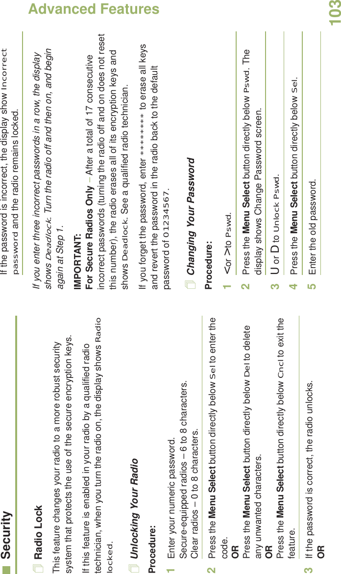Advanced FeaturesEnglish103SecurityRadio LockThis feature changes your radio to a more robust security system that protects the use of the secure encryption keys. If this feature is enabled in your radio by a qualified radio technician, when you turn the radio on, the display shows Radio locked.Unlocking Your RadioProcedure:1Enter your numeric password.Secure-equipped radios – 6 to 8 characters.Clear radios – 0 to 8 characters.2Press the Menu Select button directly below Sel to enter the code.ORPress the Menu Select button directly below Del to delete any unwanted characters.ORPress the Menu Select button directly below Cncl to exit the feature. 3If the password is correct, the radio unlocks.ORIf the password is incorrect, the display show Incorrect password and the radio remains locked.If you enter three incorrect passwords in a row, the display shows Deadlock. Turn the radio off and then on, and begin again at Step 1.IMPORTANT:For Secure Radios Only – After a total of 17 consecutive incorrect passwords (turning the radio off and on does not reset this number), the radio erases all of its encryption keys and shows Deadlock. See a qualified radio technician.If you forget the password, enter ******** to erase all keys and revert the password in the radio back to the default password of 01234567.Changing Your PasswordProcedure:1&lt; or &gt; to Pswd.2Press the Menu Select button directly below Pswd. The display shows Change Password screen.3U or D to Unlock Pswd.4Press the Menu Select button directly below Sel.5Enter the old password.