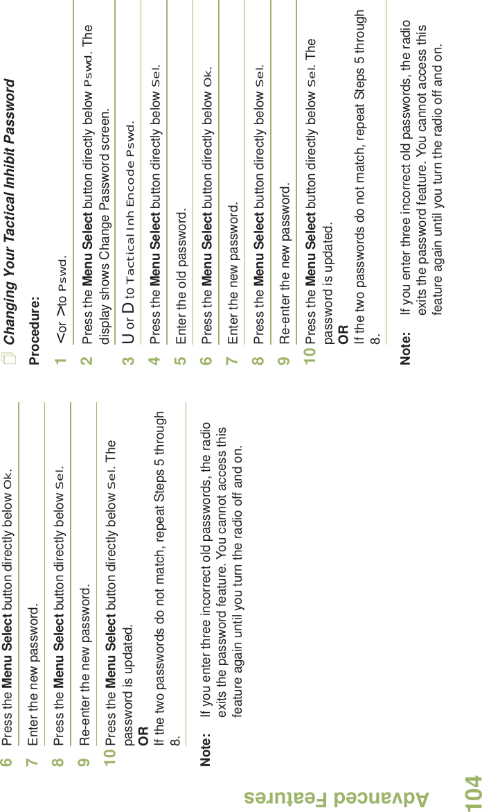 Advanced FeaturesEnglish1046Press the Menu Select button directly below Ok.7Enter the new password.8Press the Menu Select button directly below Sel.9Re-enter the new password.10 Press the Menu Select button directly below Sel. The password is updated.ORIf the two passwords do not match, repeat Steps 5 through 8.Note: If you enter three incorrect old passwords, the radio exits the password feature. You cannot access this feature again until you turn the radio off and on.Changing Your Tactical Inhibit PasswordProcedure:1&lt; or &gt; to Pswd.2Press the Menu Select button directly below Pswd. The display shows Change Password screen.3U or D to Tactical Inh Encode Pswd.4Press the Menu Select button directly below Sel.5Enter the old password.6Press the Menu Select button directly below Ok.7Enter the new password.8Press the Menu Select button directly below Sel.9Re-enter the new password.10 Press the Menu Select button directly below Sel. The password is updated.ORIf the two passwords do not match, repeat Steps 5 through 8.Note: If you enter three incorrect old passwords, the radio exits the password feature. You cannot access this feature again until you turn the radio off and on.