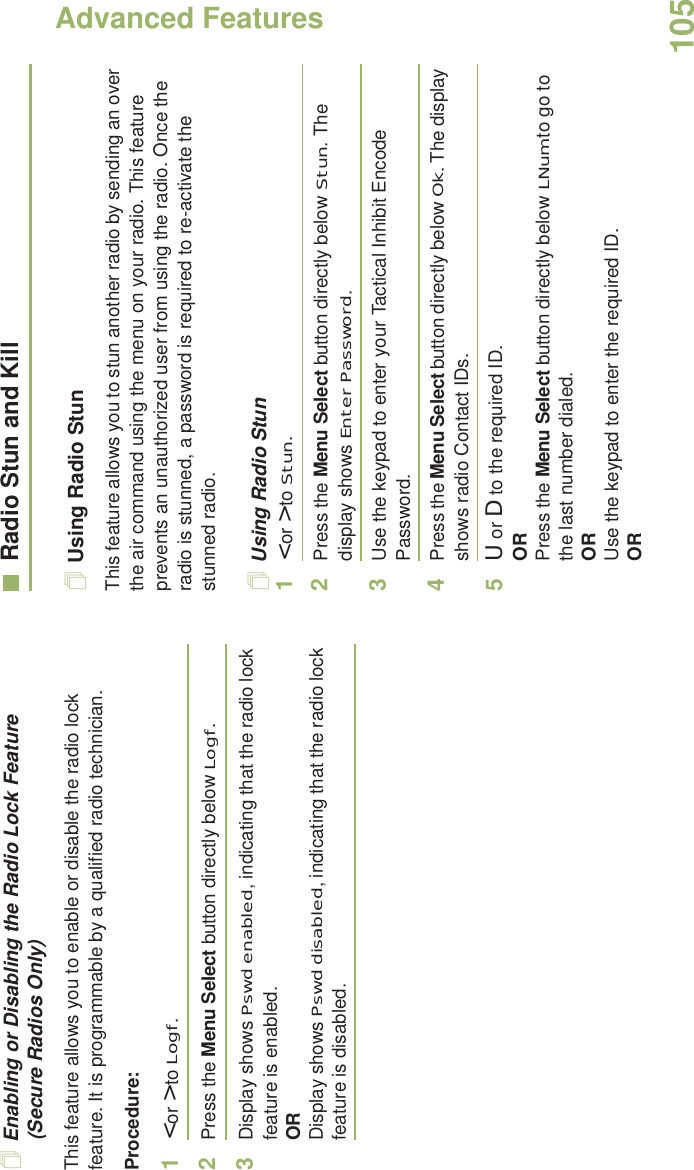 Advanced FeaturesEnglish105Enabling or Disabling the Radio Lock Feature (Secure Radios Only)This feature allows you to enable or disable the radio lock feature. It is programmable by a qualified radio technician.Procedure:1&lt; or &gt; to Logf.2Press the Menu Select button directly below Logf.3Display shows Pswd enabled, indicating that the radio lock feature is enabled.ORDisplay shows Pswd disabled, indicating that the radio lock feature is disabled.Radio Stun and KillUsing Radio StunThis feature allows you to stun another radio by sending an over the air command using the menu on your radio. This feature prevents an unauthorized user from using the radio. Once the radio is stunned, a password is required to re-activate the stunned radio.Using Radio Stun1&lt; or &gt; to Stun.2Press the Menu Select button directly below Stun. The display shows Enter Password.3Use the keypad to enter your Tactical Inhibit Encode Password.4Press the Menu Select button directly below Ok. The display shows radio Contact IDs. 5U or D to the required ID.ORPress the Menu Select button directly below LNum to go to the last number dialed.ORUse the keypad to enter the required ID.OR