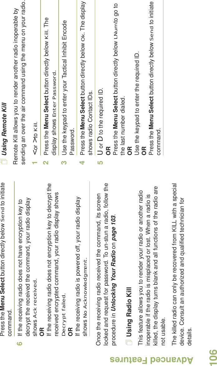 Advanced FeaturesEnglish106Press the Menu Select button directly below Send to initiate command. 6If the receiving radio does not have encryption key to decrypt the received the command, your radio display shows Ack received.ORIf the receiving radio does not encryption key to decrypt the received encrypted command, your radio display shows Decrypt failed.ORIf the receiving radio is powered off, your radio display shows No Acknowledgment.Once the receiving radio received the command, its screen locked and request for password. To un-stun a radio, follow the procedure in Unlocking Your Radio on page 103.Using Radio KillThis feature allows you to render your radio or another radio inoperable if the radio is misplaced or lost. When a radio is killed, the display turns blank and all functions of the radio are not usable.The killed radio can only be recovered from KILL with a special device. Consult an authorized and qualified technician for details.Using Remote KillRemote Kill allows you to render another radio inoperable by sending an over the air command using the menu on your radio.1&lt; or &gt; to Kill.2Press the Menu Select button directly below Kill. The display shows Enter Password.3Use the keypad to enter your Tactical Inhibit Encode Password.4Press the Menu Select button directly below Ok. The display shows radio Contact IDs. 5U or D to the required ID.ORPress the Menu Select button directly below LNum to go to the last number dialed.ORUse the keypad to enter the required ID.ORPress the Menu Select button directly below Send to initiate command. 