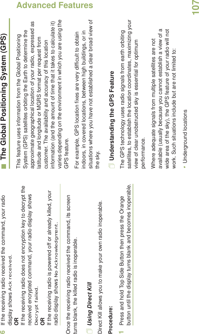 Advanced FeaturesEnglish1076If the receiving radio received the command, your radio display shows Ack received.ORIf the receiving radio does not encryption key to decrypt the received encrypted command, your radio display shows Decrypt failed.ORIf the receiving radio is powered off or already killed, your radio display shows No Acknowledgment.Once the receiving radio received the command, its screen turns blank, the killed radio is inoperable.Using Direct KillDirect Kill allows you to make your own radio inoperable.Procedure:1Press and hold Top Side Button then press the Orange button until the display turns blank and becomes inoperable.The Global Positioning System (GPS)This feature uses information from the Global Positioning System (GPS) satellites orbiting the Earth to determine the approximate geographical location of your radio, expressed as latitude and longitude or MGRS format per request from customer. The availability and accuracy of this location information (and the amount of time that it takes to calculate it) varies depending on the environment in which you are using the GPS feature.For example, GPS location fixes are very difficult to obtain indoors, in covered locations, between high buildings, or in situations where you have not established a clear broad view of the sky.Understanding the GPS FeatureThe GPS technology uses radio signals from earth orbiting satellites, to establish the location coordinates, maximizing your view of clear unobstructed sky is essential for optimum performance. Where adequate signals from multiple satellites are not available (usually because you cannot establish a view of a wide area of the sky), the GPS feature of your radio will not work. Such situations include but are not limited to:•Underground locations