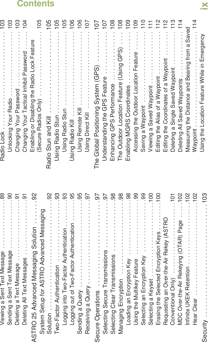 ContentsEnglishixViewing a Sent Text Message  . . . . . . . . . . . . . . . .89Sending a Sent Text Message . . . . . . . . . . . . . . . .90Deleting a Text Message  . . . . . . . . . . . . . . . . . . . .91Deleting All Text Messages  . . . . . . . . . . . . . . . . . .91ASTRO 25 Advanced Messaging Solution  . . . . . . . 92System Setup for ASTRO Advanced Messaging Solution  . . . . . . . . . . . . . . . . . . . . . . . . . . . . . . . . . .92Two-Factor Authentication   . . . . . . . . . . . . . . . . . . .93Logging into Two-Factor Authentication . . . . . . . . .93Logging out of Two-Factor Authentication  . . . . . . .95Sending a Query  . . . . . . . . . . . . . . . . . . . . . . . . . . .95Receiving a Query . . . . . . . . . . . . . . . . . . . . . . . . . .97Secure Operations   . . . . . . . . . . . . . . . . . . . . . . . . . 97Selecting Secure Transmissions . . . . . . . . . . . . . . .97Selecting Clear Transmissions  . . . . . . . . . . . . . . . .98Managing Encryption   . . . . . . . . . . . . . . . . . . . . . . .98Loading an Encryption Key  . . . . . . . . . . . . . . . . . .98Using the Multikey Feature   . . . . . . . . . . . . . . . . . .99Selecting an Encryption Key   . . . . . . . . . . . . . . . . .99Selecting a Keyset  . . . . . . . . . . . . . . . . . . . . . . . .100Erasing the Selected Encryption Keys . . . . . . . . .100Requesting an Over-the-Air Rekey (ASTRO Conventional Only)   . . . . . . . . . . . . . . . . . . . . . . .101MDC Over-the-Air Rekeying (OTAR) Page  . . . . .102Infinite UKEK Retention  . . . . . . . . . . . . . . . . . . . .102Hear Clear  . . . . . . . . . . . . . . . . . . . . . . . . . . . . . .102Security  . . . . . . . . . . . . . . . . . . . . . . . . . . . . . . . . . 103Radio Lock . . . . . . . . . . . . . . . . . . . . . . . . . . . . . .  103Unlocking Your Radio . . . . . . . . . . . . . . . . . . . . .  103Changing Your Password . . . . . . . . . . . . . . . . . .  103Changing Your Tactical Inhibit Password . . . . . .  104Enabling or Disabling the Radio Lock Feature (Secure Radios Only)  . . . . . . . . . . . . . . . . . . . . .  105Radio Stun and Kill  . . . . . . . . . . . . . . . . . . . . . . . . 105Using Radio Stun . . . . . . . . . . . . . . . . . . . . . . . . . 105Using Radio Stun  . . . . . . . . . . . . . . . . . . . . . . . .  105Using Radio Kill  . . . . . . . . . . . . . . . . . . . . . . . . . . 106Using Remote Kill  . . . . . . . . . . . . . . . . . . . . . . . .  106Using Direct Kill   . . . . . . . . . . . . . . . . . . . . . . . . .  107The Global Positioning System (GPS)  . . . . . . . . . 107Understanding the GPS Feature  . . . . . . . . . . . . . 107Enhancing GPS Performance  . . . . . . . . . . . . . . .  108The Outdoor Location Feature (Using GPS)  . . . . 108Enabling MGRS Coordinates . . . . . . . . . . . . . . . .  109Accessing the Outdoor Location Feature  . . . . . .  109Saving a Waypoint  . . . . . . . . . . . . . . . . . . . . . . .  110Viewing a Saved Waypoint . . . . . . . . . . . . . . . . .  111Editing the Alias of a Waypoint . . . . . . . . . . . . . .  112Editing the Coordinates of a Waypoint  . . . . . . . .  112Deleting a Single Saved Waypoint  . . . . . . . . . . .  113Deleting All Saved Waypoints . . . . . . . . . . . . . . .  114Measuring the Distance and Bearing from a Saved Waypoint . . . . . . . . . . . . . . . . . . . . . . . . . . . . . . .  114Using the Location Feature While in Emergency 