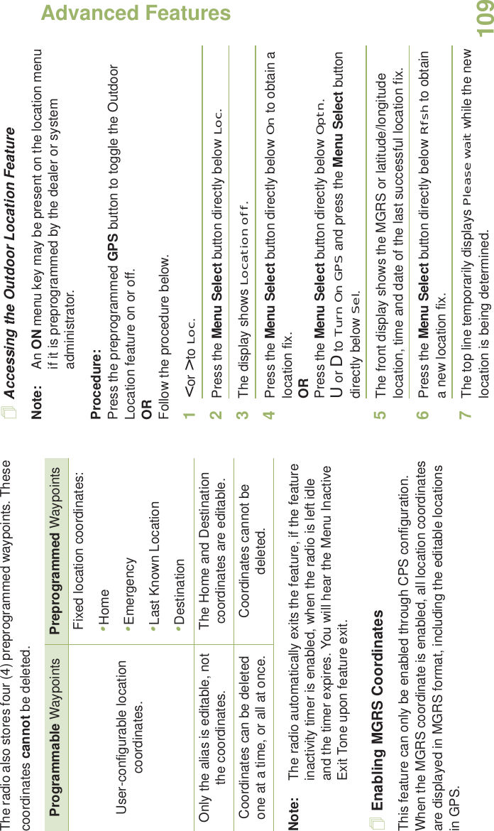 Advanced FeaturesEnglish109The radio also stores four (4) preprogrammed waypoints. These coordinates cannot be deleted.Note: The radio automatically exits the feature, if the feature inactivity timer is enabled, when the radio is left idle and the timer expires. You will hear the Menu Inactive Exit Tone upon feature exit.Enabling MGRS CoordinatesThis feature can only be enabled through CPS configuration. When the MGRS coordinate is enabled, all location coordinates are displayed in MGRS format, including the editable locations in GPS.Accessing the Outdoor Location FeatureNote: An ON menu key may be present on the location menu if it is preprogrammed by the dealer or system administrator.Procedure:Press the preprogrammed GPS button to toggle the Outdoor Location feature on or off.ORFollow the procedure below.1&lt; or &gt; to Loc.2Press the Menu Select button directly below Loc.3The display shows Location off.4Press the Menu Select button directly below On to obtain a location fix.ORPress the Menu Select button directly below Optn.U or D to Turn On GPS and press the Menu Select button directly below Sel.5The front display shows the MGRS or latitude/longitude location, time and date of the last successful location fix.6Press the Menu Select button directly below Rfsh to obtain a new location fix.7The top line temporarily displays Please wait while the new location is being determined.Programmable Waypoints Preprogrammed WaypointsUser-configurable location coordinates.Fixed location coordinates:•Home•Emergency•Last Known Location•DestinationOnly the alias is editable, not the coordinates. The Home and Destination coordinates are editable.Coordinates can be deleted one at a time, or all at once. Coordinates cannot be deleted.