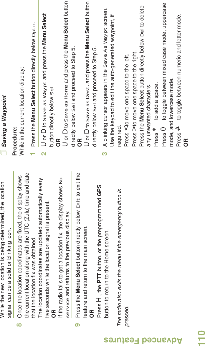 Advanced FeaturesEnglish110While the new location is being determined, the location signal can be a solid or blinking icon.8Once the location coordinates are fixed, the display shows the current location along with the UTC (Zulu) time and date that the location fix was obtained.The location coordinates are updated automatically every five seconds while the location signal is present.ORIf the radio fails to get a location fix, the display shows No service and returns to the previous display.9Press the Menu Select button directly below Exit to exit the feature and return to the main screen.ORPress H, the PTT button, or the preprogrammed GPS button to return to the Home screen.The radio also exits the menu if the emergency button is pressed. Saving a WaypointProcedure:While in the current location display:1Press the Menu Select button directly below Optn.2U or D to Save as Waypt and press the Menu Select button directly below Sel.ORU or D to Save as Home and press the Menu Select button directly below Sel and proceed to Step 5.ORU or D to Save as Dest. and press the Menu Select button directly below Sel and proceed to Step 5.3A blinking cursor appears in the Save As Waypt screen.Use the keypad to edit the auto-generated waypoint, if required.Press &lt; to move one space to the left. Press &gt; to move one space to the right.Press the Menu Select button directly below Del to delete any unwanted characters.Press * to add a space.Press 0 to toggle between mixed case mode, uppercase mode, and lowercase mode.Press # to toggle between numeric and letter mode.OR