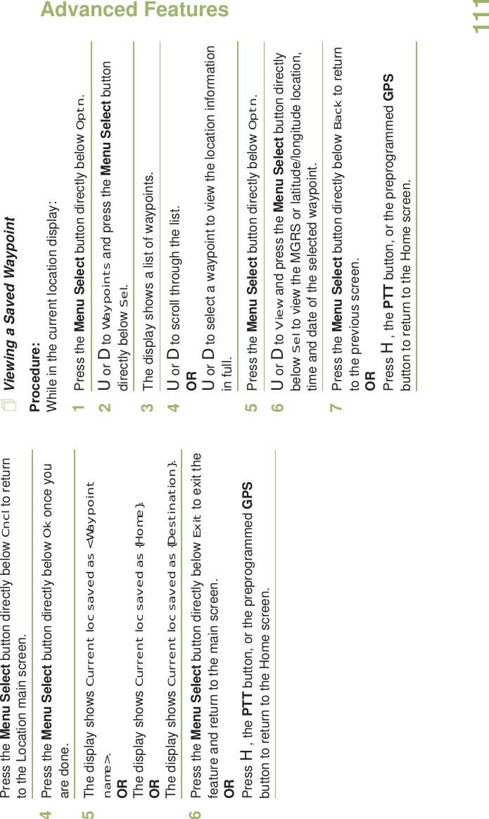 Advanced FeaturesEnglish111Press the Menu Select button directly below Cncl to return to the Location main screen.4Press the Menu Select button directly below Ok once you are done.5The display shows Current loc saved as &lt;Waypoint name&gt;.ORThe display shows Current loc saved as {Home}.ORThe display shows Current loc saved as {Destination}.6Press the Menu Select button directly below Exit to exit the feature and return to the main screen.ORPress H, the PTT button, or the preprogrammed GPS button to return to the Home screen.Viewing a Saved WaypointProcedure:While in the current location display:1Press the Menu Select button directly below Optn.2U or D to Waypoints and press the Menu Select button directly below Sel.3The display shows a list of waypoints.4U or D to scroll through the list.ORU or D to select a waypoint to view the location information in full.5Press the Menu Select button directly below Optn.6U or D to View and press the Menu Select button directly below Sel to view the MGRS or latitude/longitude location, time and date of the selected waypoint.7Press the Menu Select button directly below Back to return to the previous screen.ORPress H, the PTT button, or the preprogrammed GPS button to return to the Home screen.