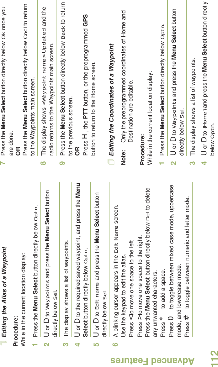 Advanced FeaturesEnglish112Editing the Alias of a WaypointProcedure:While in the current location display:1Press the Menu Select button directly below Optn.2U or D to Waypoints and press the Menu Select button directly below Sel.3The display shows a list of waypoints.4U or D to the required saved waypoint, and press the Menu Select button directly below Optn.5U or D to Edit name and press the Menu Select button directly below Sel.6A blinking cursor appears in the Edit Name screen.Use the keypad to edit the alias. Press &lt; to move one space to the left. Press &gt; to move one space to the right.Press the Menu Select button directly below Del to delete any unwanted characters.Press * to add a space.Press 0 to toggle between mixed case mode, uppercase mode, and lowercase mode.Press # to toggle between numeric and letter mode.7Press the Menu Select button directly below Ok once you are done.ORPress the Menu Select button directly below Cncl to return to the Waypoints main screen.8The display shows &lt;Waypoint name&gt; Updated and the radio returns to the Waypoints main screen.9Press the Menu Select button directly below Back to return to the previous screen.ORPress H, the PTT button, or the preprogrammed GPS button to return to the Home screen.Editing the Coordinates of a WaypointNote: Only the preprogrammed coordinates of Home and Destination are editable.Procedure:While in the current location display:1Press the Menu Select button directly below Optn.2U or D to Waypoints and press the Menu Select button directly below Sel.3The display shows a list of waypoints.4U or D to {Home} and press the Menu Select button directly below Optn.