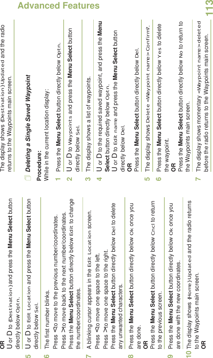 Advanced FeaturesEnglish113ORU or D to {Destination} and press the Menu Select button directly below Optn.5U or D to Edit Location and press the Menu Select button directly below Sel.6The first number blinks.Press &lt; to move to the previous number/coordinates. Press &gt; to move back to the next number/coordinates.Press the Menu Select button directly below Edit to change the number/coordinates.7A blinking cursor appears in the Edit Location screen.Press &lt; to move one space to the left. Press &gt; to move one space to the right.Press the Menu Select button directly below Del to delete any unwanted characters.8Press the Menu Select button directly below Ok once you are done.ORPress the Menu Select button directly below Cncl to return to the previous screen.9Press the Menu Select button directly below Ok once you are done with the new coordinates.10 The display shows {Home} Updated and the radio returns to the Waypoints main screen.ORThe display shows {Destination} Updated and the radio returns to the Waypoints main screen.Deleting a Single Saved WaypointProcedure:While in the current location display:1Press the Menu Select button directly below Optn.2U or D to Waypoints and press the Menu Select button directly below Sel.3The display shows a list of waypoints.4U or D to the required saved waypoint, and press the Menu Select button directly below Optn.U or D to Edit name and press the Menu Select button directly below Del.ORPress the Menu Select button directly below Del.5The display shows Delete &lt;Waypoint name&gt; Confirm?.6Press the Menu Select button directly below Yes to delete the waypoint.ORPress the Menu Select button directly below No to return to the Waypoints main screen.7The display shows momentary &lt;Waypoint name&gt; deleted before the radio returns to the Waypoints main screen.