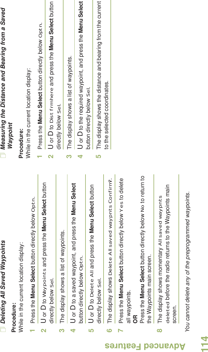 Advanced FeaturesEnglish114Deleting All Saved WaypointsProcedure:While in the current location display:1Press the Menu Select button directly below Optn.2U or D to Waypoints and press the Menu Select button directly below Sel.3The display shows a list of waypoints.4U or D to a saved waypoint, and press the Menu Select button directly below Optn.5U or D to Delete All and press the Menu Select button directly below Sel.6The display shows Delete All saved waypnts Confirm?.7Press the Menu Select button directly below Yes to delete all waypoints.ORPress the Menu Select button directly below No to return to the Waypoints main screen.8The display shows momentary All saved waypnts deleted before the radio returns to the Waypoints main screen.You cannot delete any of the preprogrammed waypoints.Measuring the Distance and Bearing from a Saved WaypointProcedure:While in the current location display:1Press the Menu Select button directly below Optn.2U or D to Dist frm here and press the Menu Select button directly below Sel.3The display shows a list of waypoints.4U or D to the required waypoint, and press the Menu Select button directly below Sel.5The display shows the distance and bearing from the current to the selected coordinates. 