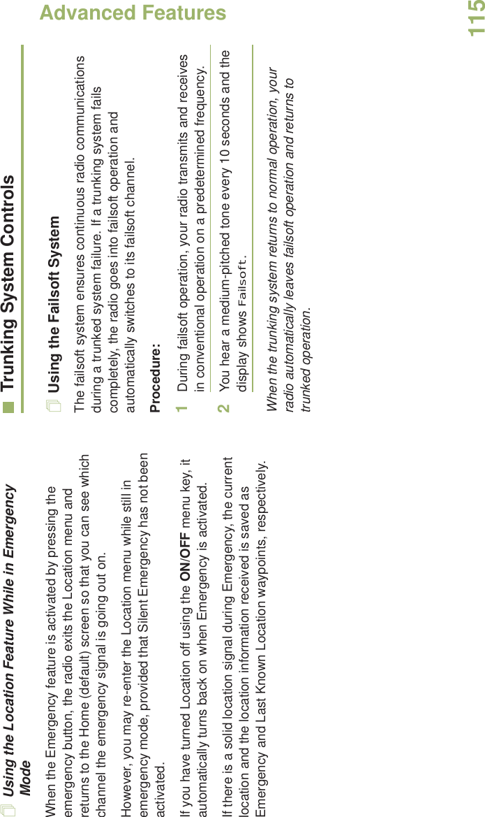 Advanced FeaturesEnglish115Using the Location Feature While in Emergency ModeWhen the Emergency feature is activated by pressing the emergency button, the radio exits the Location menu and returns to the Home (default) screen so that you can see which channel the emergency signal is going out on.However, you may re-enter the Location menu while still in emergency mode, provided that Silent Emergency has not been activated.If you have turned Location off using the ON/OFF menu key, it automatically turns back on when Emergency is activated. If there is a solid location signal during Emergency, the current location and the location information received is saved as Emergency and Last Known Location waypoints, respectively.Trunking System ControlsUsing the Failsoft SystemThe failsoft system ensures continuous radio communications during a trunked system failure. If a trunking system fails completely, the radio goes into failsoft operation and automatically switches to its failsoft channel.Procedure:1During failsoft operation, your radio transmits and receives in conventional operation on a predetermined frequency.2You hear a medium-pitched tone every 10 seconds and the display shows Failsoft.When the trunking system returns to normal operation, your radio automatically leaves failsoft operation and returns to trunked operation.