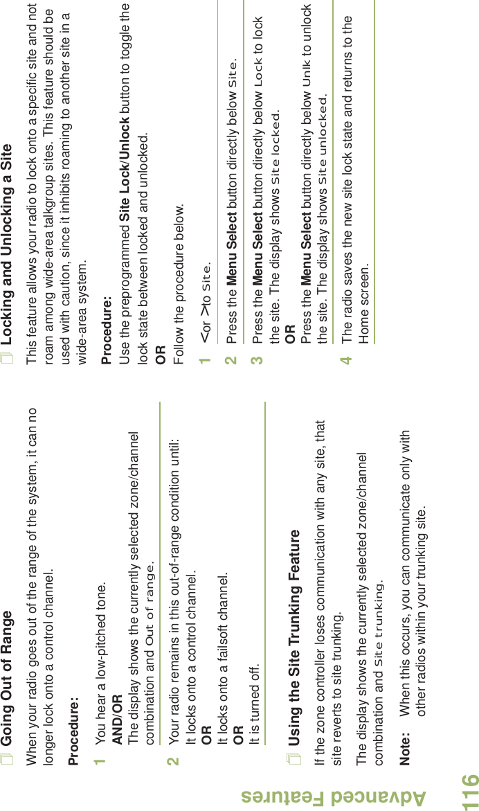 Advanced FeaturesEnglish116Going Out of RangeWhen your radio goes out of the range of the system, it can no longer lock onto a control channel. Procedure:1You hear a low-pitched tone.AND/ORThe display shows the currently selected zone/channel combination and Out of range.2Your radio remains in this out-of-range condition until:It locks onto a control channel.ORIt locks onto a failsoft channel.ORIt is turned off.Using the Site Trunking FeatureIf the zone controller loses communication with any site, that site reverts to site trunking.The display shows the currently selected zone/channel combination and Site trunking.Note: When this occurs, you can communicate only with other radios within your trunking site.Locking and Unlocking a SiteThis feature allows your radio to lock onto a specific site and not roam among wide-area talkgroup sites. This feature should be used with caution, since it inhibits roaming to another site in a wide-area system.Procedure: Use the preprogrammed Site Lock/Unlock button to toggle the lock state between locked and unlocked.ORFollow the procedure below.1&lt; or &gt; to Site.2Press the Menu Select button directly below Site.3Press the Menu Select button directly below Lock to lock the site. The display shows Site locked. ORPress the Menu Select button directly below Unlk to unlock the site. The display shows Site unlocked.4The radio saves the new site lock state and returns to the Home screen.