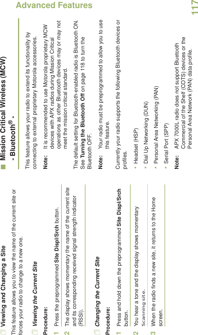 Advanced FeaturesEnglish117Viewing and Changing a SiteThis feature allows you to view the name of the current site or forces your radio to change to a new one.Viewing the Current SiteProcedure:1Press the preprogrammed Site Displ/Srch button.2The display shows momentary the name of the current site and its corresponding received signal strength indicator (RSSI).Changing the Current SiteProcedure:1Press and hold down the preprogrammed Site Displ/Srch button.2You hear a tone and the display shows momentary Scanning site.3When the radio finds a new site, it returns to the Home screen.Mission Critical Wireless (MCW)- Bluetooth® -This feature allows your radio to extend its functionality by connecting to external proprietary Motorola accessories. Note: It is recommended to use Motorola proprietary MCW devices with APX radios during Mission Critical operations as other Bluetooth devices may or may not meet the mission critical standard.The default setting for Bluetooth-enabled radio is Bluetooth ON. See Turning the Bluetooth Off on page 118 to turn the Bluetooth OFF.Note: Your radio must be preprogrammed to allow you to use this feature.Currently your radio supports the following Bluetooth devices or profiles. •Headset (HSP)•Dial Up Networking (DUN)•Personal Area Networking (PAN)•Serial Port (SPP)Note: APX 7000L radio does not support Bluetooth Commercial of the Shelf (COTS) devices or the Personal Area Network (PAN) data profile. 