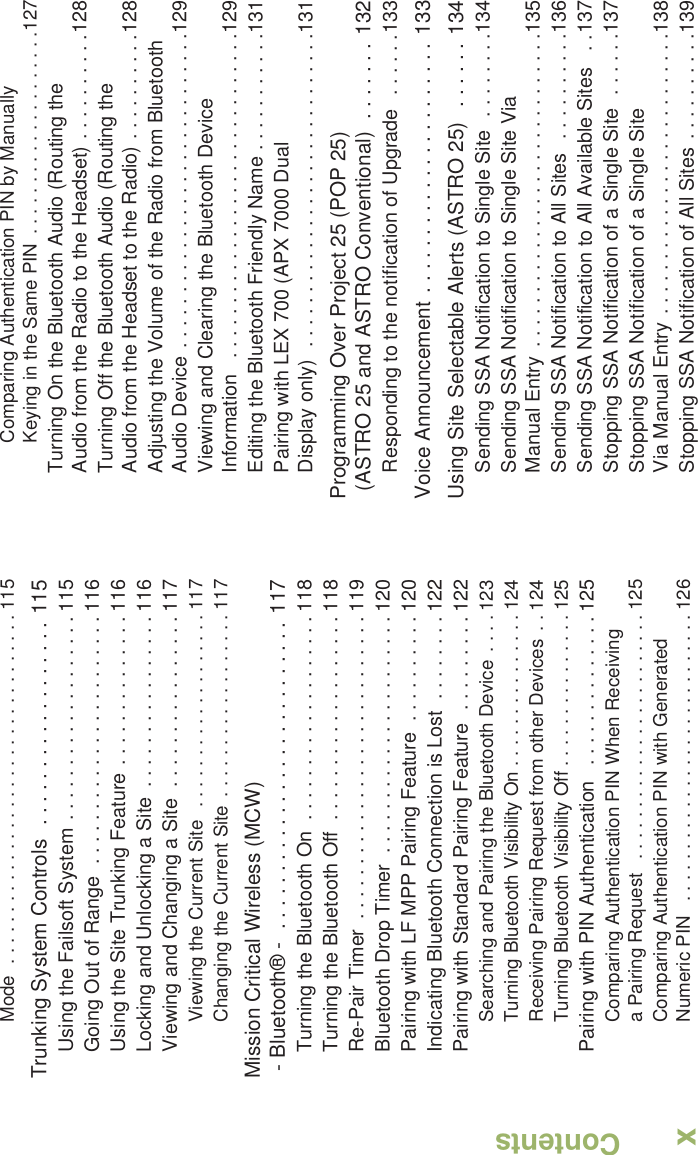 ContentsEnglishxMode  . . . . . . . . . . . . . . . . . . . . . . . . . . . . . . . . . . 115Trunking System Controls  . . . . . . . . . . . . . . . . . . 115Using the Failsoft System . . . . . . . . . . . . . . . . . . . 115Going Out of Range  . . . . . . . . . . . . . . . . . . . . . . . 116Using the Site Trunking Feature . . . . . . . . . . . . . . 116Locking and Unlocking a Site  . . . . . . . . . . . . . . . . 116Viewing and Changing a Site  . . . . . . . . . . . . . . . . 117Viewing the Current Site  . . . . . . . . . . . . . . . . . . . 117Changing the Current Site . . . . . . . . . . . . . . . . . . 117Mission Critical Wireless (MCW)- Bluetooth® -  . . . . . . . . . . . . . . . . . . . . . . . . . . . 117Turning the Bluetooth On  . . . . . . . . . . . . . . . . . . . 118Turning the Bluetooth Off  . . . . . . . . . . . . . . . . . . . 118Re-Pair Timer  . . . . . . . . . . . . . . . . . . . . . . . . . . . . 119Bluetooth Drop Timer  . . . . . . . . . . . . . . . . . . . . . . 120Pairing with LF MPP Pairing Feature  . . . . . . . . . . 120Indicating Bluetooth Connection is Lost  . . . . . . . . 122Pairing with Standard Pairing Feature  . . . . . . . . . 122Searching and Pairing the Bluetooth Device  . . . . 123Turning Bluetooth Visibility On . . . . . . . . . . . . . . . 124Receiving Pairing Request from other Devices  . . 124Turning Bluetooth Visibility Off . . . . . . . . . . . . . . . 125Pairing with PIN Authentication   . . . . . . . . . . . . . . 125Comparing Authentication PIN When Receiving a Pairing Request   . . . . . . . . . . . . . . . . . . . . . . . . 125Comparing Authentication PIN with Generated Numeric PIN   . . . . . . . . . . . . . . . . . . . . . . . . . . . . 126Comparing Authentication PIN by Manually Keying in the Same PIN  . . . . . . . . . . . . . . . . . . . .127Turning On the Bluetooth Audio (Routing the Audio from the Radio to the Headset) . . . . . . . . . .128Turning Off the Bluetooth Audio (Routing the Audio from the Headset to the Radio) . . . . . . . . . .128Adjusting the Volume of the Radio from Bluetooth Audio Device . . . . . . . . . . . . . . . . . . . . . . . . . . . . .129Viewing and Clearing the Bluetooth Device Information   . . . . . . . . . . . . . . . . . . . . . . . . . . . . . .129Editing the Bluetooth Friendly Name . . . . . . . . . . .131Pairing with LEX 700 (APX 7000 Dual Display only)  . . . . . . . . . . . . . . . . . . . . . . . . . . . . .131Programming Over Project 25 (POP 25) (ASTRO 25 and ASTRO Conventional)  . . . . . . . 132Responding to the notification of Upgrade   . . . . . .133Voice Announcement . . . . . . . . . . . . . . . . . . . . . . 133Using Site Selectable Alerts (ASTRO 25)   . . . . . . 134Sending SSA Notification to Single Site  . . . . . . . .134Sending SSA Notification to Single Site Via Manual Entry  . . . . . . . . . . . . . . . . . . . . . . . . . . . . .135Sending SSA Notification to All Sites   . . . . . . . . . .136Sending SSA Notification to All Available Sites   . .137Stopping SSA Notification of a Single Site  . . . . . .137Stopping SSA Notification of a Single Site Via Manual Entry . . . . . . . . . . . . . . . . . . . . . . . . . .138Stopping SSA Notification of All Sites  . . . . . . . . . .139