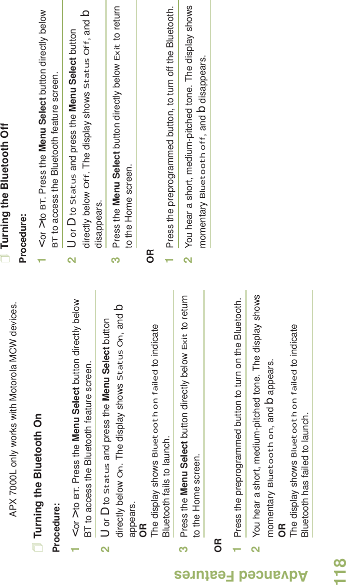 Advanced FeaturesEnglish118APX 7000L only works with Motorola MCW devices.Turning the Bluetooth OnProcedure:1&lt; or &gt; to BT. Press the Menu Select button directly below BT to access the Bluetooth feature screen.2U or D to Status and press the Menu Select button directly below On. The display shows Status On, and b appears.ORThe display shows Bluetooth on failed to indicate Bluetooth fails to launch.3Press the Menu Select button directly below Exit to return to the Home screen.OR1Press the preprogrammed button to turn on the Bluetooth. 2You hear a short, medium-pitched tone. The display shows momentary Bluetooth on, and b appears.ORThe display shows Bluetooth on failed to indicate Bluetooth has failed to launch.Turning the Bluetooth OffProcedure:1&lt; or &gt; to BT. Press the Menu Select button directly below BT to access the Bluetooth feature screen.2U or D to Status and press the Menu Select button directly below Off. The display shows Status Off, and b disappears.3Press the Menu Select button directly below Exit to return to the Home screen.OR1Press the preprogrammed button, to turn off the Bluetooth.2You hear a short, medium-pitched tone. The display shows momentary Bluetooth off, and b disappears.