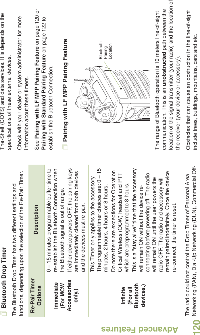 Advanced FeaturesEnglish120Bluetooth Drop Timer The Bluetooth Drop Timer has two different settings and functions, depending upon the selection of the Re-Pair Timer.The radio could not control the Drop Timer of Personal Area Networking (PAN), Dial-Up Networking (DUN), Commercial Off-The-Shelf (COTS) and data services. It is depends on the specifications of these external devices.Check with your dealer or system administrator for more information about these timers. See Pairing with LF MPP Pairing Feature on page 120 or Pairing with Standard Pairing Feature on page 122 to establish the Bluetooth Connection. Pairing with LF MPP Pairing Feature The range of Bluetooth operation is 10 meters line-of-sight communication. This is an unobstructed path between the location of the signal transmitter (your radio) and the location of the receiver (your device or accessory). Obstacles that can cause an obstruction in the line-of-sight include trees, buildings, mountains, cars and etc.Re-Pair Timer Options DescriptionImmediate(For MCW Accessories only.)0 – 15 minutes programmable buffer time to re-establish the Bluetooth Connection when the Bluetooth signal is out of range.  If either device powers OFF, the pairing keys are immediately cleared from both devices and the devices must re-pair. Infinite(For all Bluetooth devices.)This Timer only applies to the accessory. The programmable timer choices are: 0 – 15 minutes, 2 hours, 4 hours or 8 hours. Do note there are exceptions for Operation Critical Wireless (OCW) headset and PTT which are preprogrammed to 8 hours.This is a &quot;stay alive&quot; time that the accessory will remain ON without the device re-connecting before powering off. The radio will remain ON until the user powers the radio OFF. The radio and accessory will remain paired indefinitely. Once the device re-connect, the timer is reset.Bluetooth Pairing Location