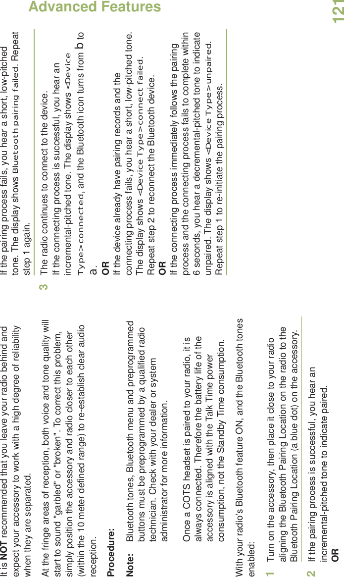 Advanced FeaturesEnglish121It is NOT recommended that you leave your radio behind and expect your accessory to work with a high degree of reliability when they are separated.At the fringe areas of reception, both voice and tone quality will start to sound &quot;garbled&quot; or &quot;broken&quot;. To correct this problem, simply position the accessory and radio closer to each other (within the 10 meter defined range) to re-establish clear audio reception.Procedure:Note: Bluetooth tones, Bluetooth menu and preprogrammed buttons must be preprogrammed by a qualified radio technician. Check with your dealer or system administrator for more information.Once a COTS headset is paired to your radio, it is always connected. Therefore the battery life of the accessory is aligned with the Talk Time power consumption, not the Standby Time consumption.With your radio’s Bluetooth feature ON, and the Bluetooth tones enabled:1Turn on the accessory, then place it close to your radio aligning the Bluetooth Pairing Location on the radio to the Bluetooth Pairing Location (a blue dot) on the accessory.2If the pairing process is successful, you hear an incremental-pitched tone to indicate paired. ORIf the pairing process fails, you hear a short, low-pitched tone. The display shows Bluetooth pairing failed. Repeat step 1 again.3The radio continues to connect to the device. If the connecting process is successful, you hear an incremental-pitched tone. The display shows &lt;Device Type&gt; connected, and the Bluetooth icon turns from b to a.ORIf the device already have pairing records and the connecting process fails, you hear a short, low-pitched tone. The display shows &lt;Device Type&gt; connect failed. Repeat step 2 to reconnect the Bluetooth device.ORIf the connecting process immediately follows the pairing process and the connecting process fails to complete within 6 seconds, you hear a decremental-pitched tone to indicate unpaired. The display shows &lt;Device Type&gt; unpaired. Repeat step 1 to re-initiate the pairing process. 