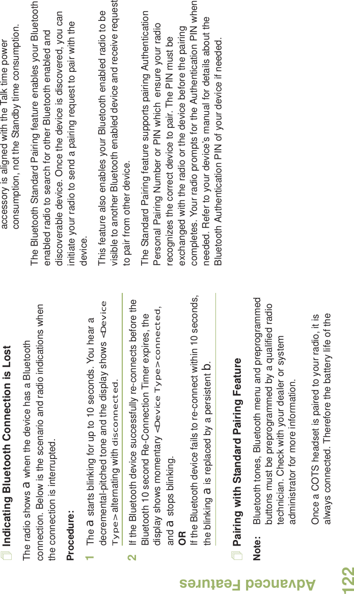 Advanced FeaturesEnglish122Indicating Bluetooth Connection is LostThe radio shows a when the device has a Bluetooth connection. Below is the scenario and radio indications when the connection is interrupted. Procedure:1The a starts blinking for up to 10 seconds. You hear a decremental-pitched tone and the display shows &lt;Device Type&gt; alternating with disconnected.2If the Bluetooth device successfully re-connects before the Bluetooth 10 second Re-Connection Timer expires, the display shows momentary &lt;Device Type&gt; connected, and a stops blinking. ORIf the Bluetooth device fails to re-connect within 10 seconds, the blinking a is replaced by a persistent b.Pairing with Standard Pairing FeatureNote: Bluetooth tones, Bluetooth menu and preprogrammed buttons must be preprogrammed by a qualified radio technician. Check with your dealer or system administrator for more information.Once a COTS headset is paired to your radio, it is always connected. Therefore the battery life of the accessory is aligned with the Talk time power consumption, not the Standby time consumption.The Bluetooth Standard Pairing feature enables your Bluetooth enabled radio to search for other Bluetooth enabled and discoverable device. Once the device is discovered, you can initiate your radio to send a pairing request to pair with the device.This feature also enables your Bluetooth enabled radio to be visible to another Bluetooth enabled device and receive request to pair from other device. The Standard Pairing feature supports pairing Authentication Personal Pairing Number or PIN which  ensure your radio recognizes the correct device to pair. The PIN must be exchanged with the radio or the device before the pairing completes. Your radio prompts for the Authentication PIN when needed. Refer to your device’s manual for details about the Bluetooth Authentication PIN of your device if needed. 