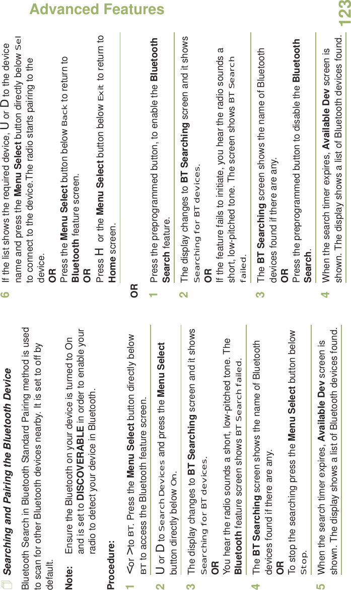 Advanced FeaturesEnglish123Searching and Pairing the Bluetooth DeviceBluetooth Search in Bluetooth Standard Pairing method is used to scan for other Bluetooth devices nearby. It is set to off by default. Note: Ensure the Bluetooth on your device is turned to On and is set to DISCOVERABLE in order to enable your radio to detect your device in Bluetooth.Procedure:1&lt; or &gt; to BT. Press the Menu Select button directly below BT to access the Bluetooth feature screen.2U or D to Search Devices and press the Menu Select button directly below On. 3The display changes to BT Searching screen and it shows Searching for BT devices.ORYou hear the radio sounds a short, low-pitched tone. The Bluetooth feature screen shows BT Search failed.4The BT Searching screen shows the name of Bluetooth devices found if there are any. ORTo stop the searching press the Menu Select button below Stop.5When the search timer expires, Available Dev screen is shown. The display shows a list of Bluetooth devices found. 6If the list shows the required device, U or D to the device name and press the Menu Select button directly below Sel to connect to the device.The radio starts pairing to the device.ORPress the Menu Select button below Back to return to Bluetooth feature screen.ORPress H or the Menu Select button below Exit to return to Home screen. OR1Press the preprogrammed button, to enable the Bluetooth Search feature. 2The display changes to BT Searching screen and it shows Searching for BT devices.ORIf the feature fails to initiate, you hear the radio sounds a short, low-pitched tone. The screen shows BT Search failed.3The BT Searching screen shows the name of Bluetooth devices found if there are any. ORPress the preprogrammed button to disable the Bluetooth Search.4When the search timer expires, Available Dev screen is shown. The display shows a list of Bluetooth devices found. 