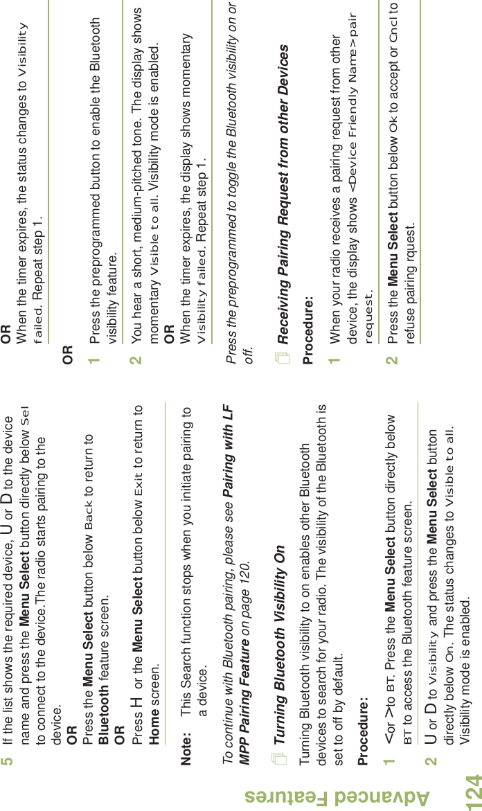 Advanced FeaturesEnglish1245If the list shows the required device, U or D to the device name and press the Menu Select button directly below Sel to connect to the device.The radio starts pairing to the device.ORPress the Menu Select button below Back to return to Bluetooth feature screen.ORPress H or the Menu Select button below Exit to return to Home screen.Note: This Search function stops when you initiate pairing to a device. To continue with Bluetooth pairing, please see Pairing with LF MPP Pairing Feature on page 120.Turning Bluetooth Visibility OnTurning Bluetooth visibility to on enables other Bluetooth devices to search for your radio. The visibility of the Bluetooth is set to off by default.Procedure:1&lt; or &gt; to BT. Press the Menu Select button directly below BT to access the Bluetooth feature screen.2U or D to Visibility and press the Menu Select button directly below On. The status changes to Visible to all. Visibility mode is enabled.ORWhen the timer expires, the status changes to Visibility failed. Repeat step 1.OR1Press the preprogrammed button to enable the Bluetooth visibility feature. 2You hear a short, medium-pitched tone. The display shows momentary Visible to all. Visibility mode is enabled.ORWhen the timer expires, the display shows momentary Visibility failed. Repeat step 1.Press the preprogrammed to toggle the Bluetooth visibility on or off. Receiving Pairing Request from other DevicesProcedure:1When your radio receives a pairing request from other device, the display shows &lt;Device Friendly Name&gt; pair request. 2Press the Menu Select button below Ok to accept or Cncl to refuse pairing rquest.