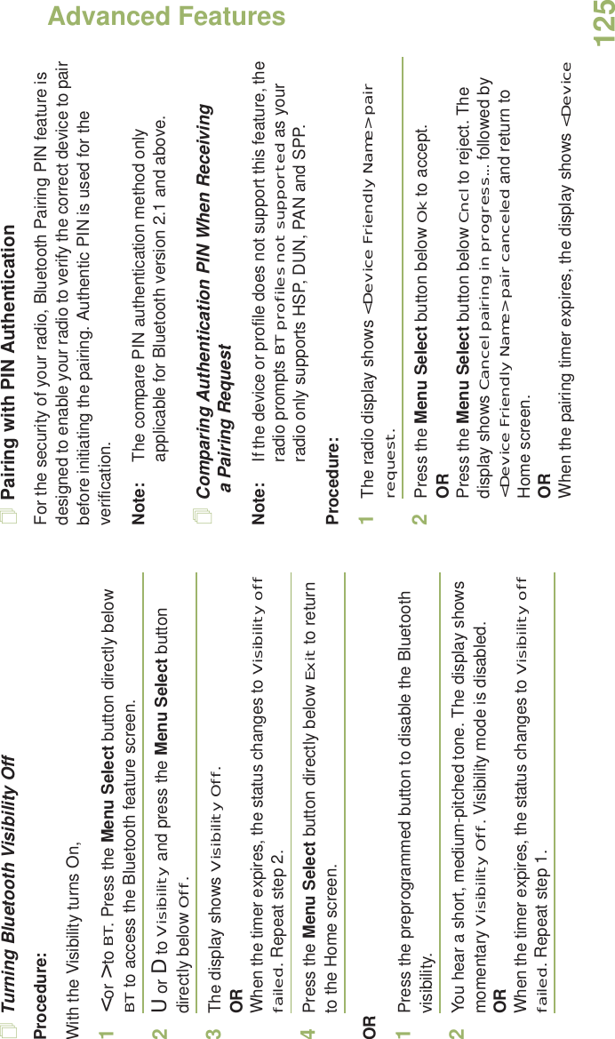 Advanced FeaturesEnglish125Turning Bluetooth Visibility OffProcedure:With the Visibility turns On,1&lt; or &gt; to BT. Press the Menu Select button directly below BT to access the Bluetooth feature screen.2U or D to Visibility and press the Menu Select button directly below Off. 3The display shows Visibility Off.ORWhen the timer expires, the status changes to Visibility off failed. Repeat step 2.4Press the Menu Select button directly below Exit to return to the Home screen.OR1Press the preprogrammed button to disable the Bluetooth visibility. 2You hear a short, medium-pitched tone. The display shows momentary Visibility Off. Visibility mode is disabled.ORWhen the timer expires, the status changes to Visibility off failed. Repeat step 1.Pairing with PIN AuthenticationFor the security of your radio, Bluetooth Pairing PIN feature is designed to enable your radio to verify the correct device to pair before initiating the pairing. Authentic PIN is used for the verification. Note: The compare PIN authentication method only applicable for Bluetooth version 2.1 and above.  Comparing Authentication PIN When Receiving a Pairing RequestNote: If the device or profile does not support this feature, the radio prompts BT profiles not supported as your radio only supports HSP, DUN, PAN and SPP.Procedure:1The radio display shows &lt;Device Friendly Name&gt; pair request.2Press the Menu Select button below Ok to accept.ORPress the Menu Select button below Cncl to reject. The display shows Cancel pairing in progress... followed by &lt;Device Friendly Name&gt; pair canceled and return to Home screen.ORWhen the pairing timer expires, the display shows &lt;Device 