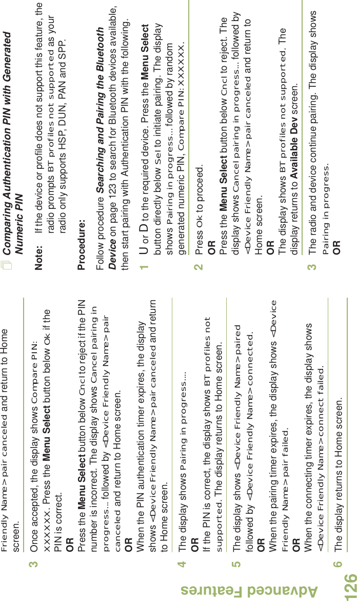 Advanced FeaturesEnglish126Friendly Name&gt; pair canceled and return to Home screen. 3Once accepted, the display shows Compare PIN: XXXXXX. Press the Menu Select button below Ok if the PIN is correct.ORPress the Menu Select button below Cncl to reject if the PIN number is incorrect. The display shows Cancel pairing in progress... followed by &lt;Device Friendly Name&gt; pair canceled and return to Home screen.ORWhen the PIN authentication timer expires, the display shows &lt;Device Friendly Name&gt; pair canceled and return to Home screen.4The display shows Pairing in progress.... ORIf the PIN is correct, the display shows BT profiles not supported. The display returns to Home screen.5The display shows &lt;Device Friendly Name&gt; paired followed by &lt;Device Friendly Name&gt; connected.ORWhen the pairing timer expires, the display shows &lt;Device Friendly Name&gt; pair failed.ORWhen the connecting timer expires, the display shows  &lt;Device Friendly Name&gt; connect failed.6The display returns to Home screen. Comparing Authentication PIN with Generated Numeric PINNote: If the device or profile does not support this feature, the radio prompts BT profiles not supported as your radio only supports HSP, DUN, PAN and SPP.Procedure:Follow procedure Searching and Pairing the Bluetooth Device on page 123 to search for Bluetooth devices available, then start pairing with Authentication PIN with the following.1U or D to the required device. Press the Menu Select button directly below Sel to initiate pairing. The display shows Pairing in progress... followed by random generated numeric PIN, Compare PIN: XXXXXX. 2Press Ok to proceed.ORPress the Menu Select button below Cncl to reject. The display shows Cancel pairing in progress... followed by &lt;Device Friendly Name&gt; pair canceled and return to Home screen.ORThe display shows BT profiles not supported. The display returns to Available Dev screen.3The radio and device continue pairing. The display shows Pairing in progress.OR