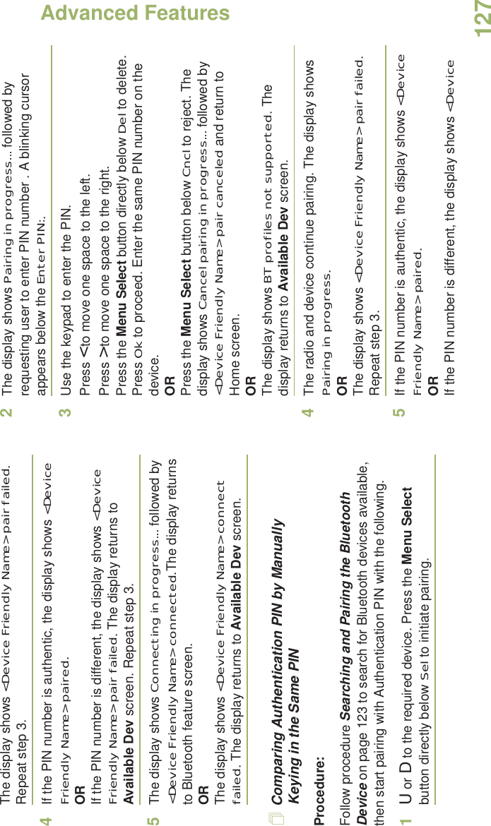 Advanced FeaturesEnglish127The display shows &lt;Device Friendly Name&gt; pair failed. Repeat step 3.4If the PIN number is authentic, the display shows &lt;Device Friendly Name&gt; paired.  ORIf the PIN number is different, the display shows &lt;Device Friendly Name&gt; pair failed. The display returns to Available Dev screen. Repeat step 3.5The display shows Connecting in progress... followed by &lt;Device Friendly Name&gt; connected.The display returns to Bluetooth feature screen.ORThe display shows &lt;Device Friendly Name&gt; connect failed. The display returns to Available Dev screen.Comparing Authentication PIN by Manually Keying in the Same PINProcedure:Follow procedure Searching and Pairing the Bluetooth Device on page 123 to search for Bluetooth devices available, then start pairing with Authentication PIN with the following.1U or D to the required device. Press the Menu Select button directly below Sel to initiate pairing.2The display shows Pairing in progress... followed by requesting user to enter PIN number . A blinking cursor appears below the Enter PIN:. 3Use the keypad to enter the PIN.Press &lt; to move one space to the left. Press &gt; to move one space to the right.Press the Menu Select button directly below Del to delete.Press Ok to proceed. Enter the same PIN number on the device.ORPress the Menu Select button below Cncl to reject. The display shows Cancel pairing in progress... followed by &lt;Device Friendly Name&gt; pair canceled and return to Home screen.ORThe display shows BT profiles not supported. The display returns to Available Dev screen.4The radio and device continue pairing. The display shows Pairing in progress.ORThe display shows &lt;Device Friendly Name&gt; pair failed. Repeat step 3.5If the PIN number is authentic, the display shows &lt;Device Friendly Name&gt; paired.  ORIf the PIN number is different, the display shows &lt;Device 