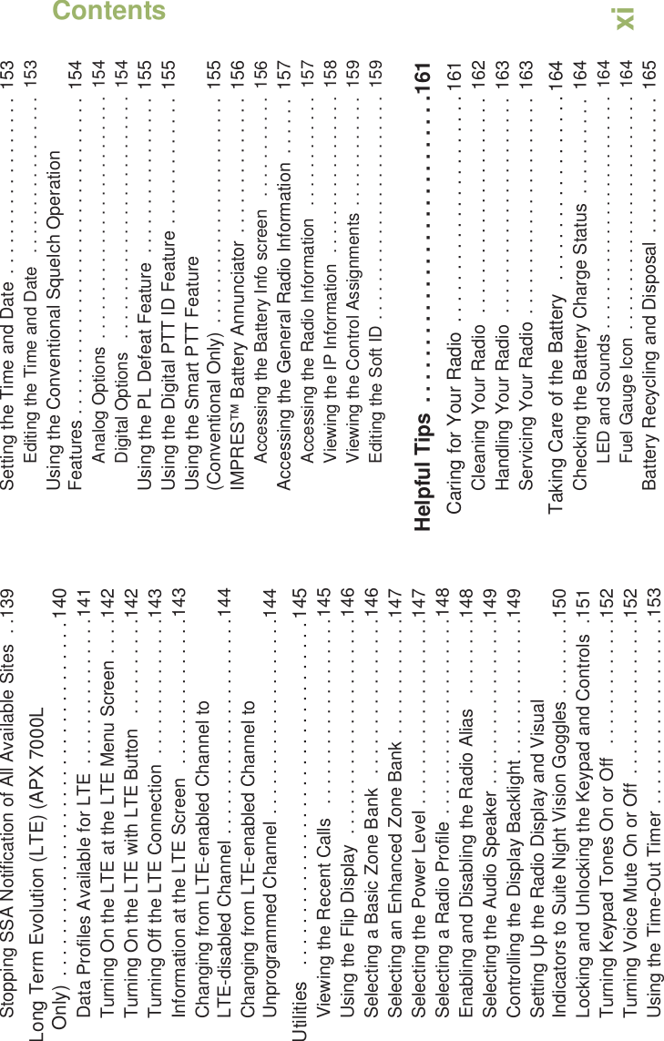 ContentsEnglishxiStopping SSA Notification of All Available Sites  . .139Long Term Evolution (LTE) (APX 7000L Only)  . . . . . . . . . . . . . . . . . . . . . . . . . . . . . . . . . . 140Data Profiles Available for LTE  . . . . . . . . . . . . . . .141Turning On the LTE at the LTE Menu Screen . . . .142Turning On the LTE with LTE Button   . . . . . . . . . .142Turning Off the LTE Connection  . . . . . . . . . . . . . .143Information at the LTE Screen   . . . . . . . . . . . . . . .143Changing from LTE-enabled Channel to LTE-disabled Channel . . . . . . . . . . . . . . . . . . . . . .144Changing from LTE-enabled Channel to Unprogrammed Channel . . . . . . . . . . . . . . . . . . . .144Utilities   . . . . . . . . . . . . . . . . . . . . . . . . . . . . . . . . . 145Viewing the Recent Calls   . . . . . . . . . . . . . . . . . . .145Using the Flip Display  . . . . . . . . . . . . . . . . . . . . . .146Selecting a Basic Zone Bank   . . . . . . . . . . . . . . . .146Selecting an Enhanced Zone Bank . . . . . . . . . . . .147Selecting the Power Level . . . . . . . . . . . . . . . . . . .147Selecting a Radio Profile . . . . . . . . . . . . . . . . . . . .148Enabling and Disabling the Radio Alias   . . . . . . . .148Selecting the Audio Speaker . . . . . . . . . . . . . . . . .149Controlling the Display Backlight . . . . . . . . . . . . . .149Setting Up the Radio Display and Visual Indicators to Suite Night Vision Goggles . . . . . . . .150Locking and Unlocking the Keypad and Controls  .151Turning Keypad Tones On or Off  . . . . . . . . . . . . .152Turning Voice Mute On or Off  . . . . . . . . . . . . . . . .152Using the Time-Out Timer . . . . . . . . . . . . . . . . . . .153Setting the Time and Date . . . . . . . . . . . . . . . . . .  153Editing the Time and Date   . . . . . . . . . . . . . . . . .  153Using the Conventional Squelch Operation Features . . . . . . . . . . . . . . . . . . . . . . . . . . . . . . . .  154Analog Options  . . . . . . . . . . . . . . . . . . . . . . . . . .  154Digital Options   . . . . . . . . . . . . . . . . . . . . . . . . . .  154Using the PL Defeat Feature  . . . . . . . . . . . . . . . .  155Using the Digital PTT ID Feature . . . . . . . . . . . . .  155Using the Smart PTT Feature (Conventional Only)  . . . . . . . . . . . . . . . . . . . . . . .  155IMPRES™ Battery Annunciator . . . . . . . . . . . . . .  156Accessing the Battery Info screen   . . . . . . . . . . .  156Accessing the General Radio Information  . . . . . .  157Accessing the Radio Information   . . . . . . . . . . . .  157Viewing the IP Information  . . . . . . . . . . . . . . . . .  158Viewing the Control Assignments . . . . . . . . . . . .  159Editing the Soft ID . . . . . . . . . . . . . . . . . . . . . . . .  159Helpful Tips  . . . . . . . . . . . . . . . . . . . . . . . . . . .161Caring for Your Radio  . . . . . . . . . . . . . . . . . . . . . . 161Cleaning Your Radio  . . . . . . . . . . . . . . . . . . . . . .  162Handling Your Radio  . . . . . . . . . . . . . . . . . . . . . .  163Servicing Your Radio  . . . . . . . . . . . . . . . . . . . . . .  163Taking Care of the Battery   . . . . . . . . . . . . . . . . . . 164Checking the Battery Charge Status  . . . . . . . . . .  164LED and Sounds . . . . . . . . . . . . . . . . . . . . . . . . .  164Fuel Gauge Icon  . . . . . . . . . . . . . . . . . . . . . . . . .  164Battery Recycling and Disposal  . . . . . . . . . . . . . . 165