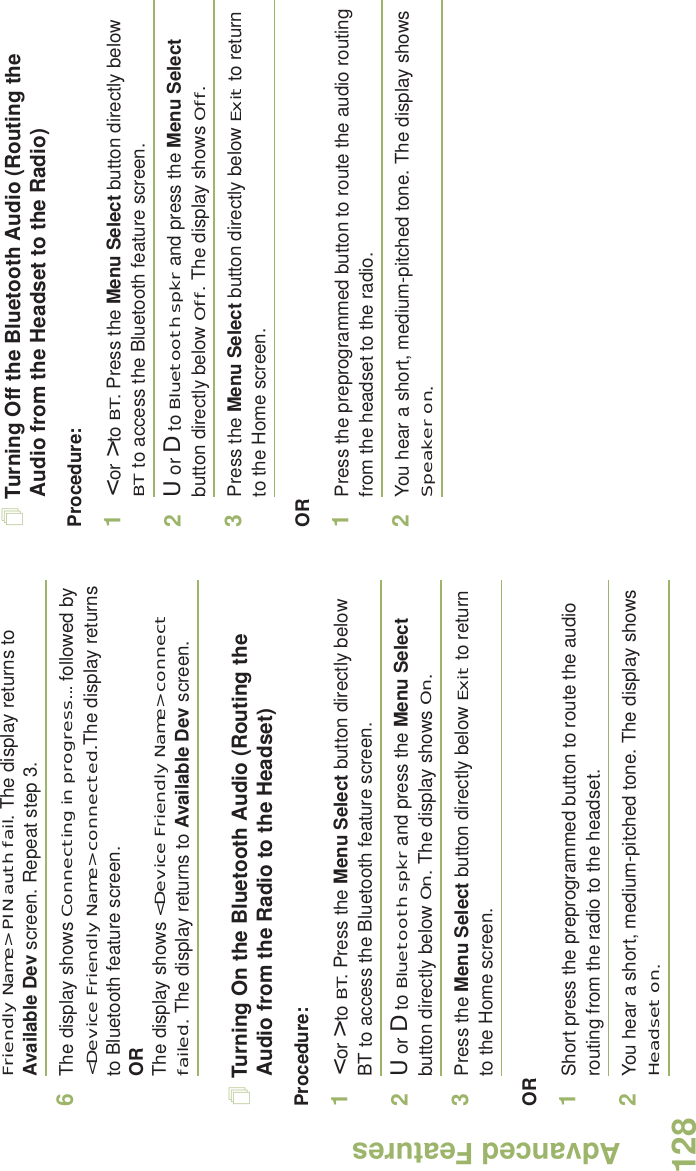 Advanced FeaturesEnglish128Friendly Name&gt; PIN auth fail. The display returns to Available Dev screen. Repeat step 3.6The display shows Connecting in progress... followed by &lt;Device Friendly Name&gt; connected.The display returns to Bluetooth feature screen.ORThe display shows &lt;Device Friendly Name&gt; connect failed. The display returns to Available Dev screen.Turning On the Bluetooth Audio (Routing the Audio from the Radio to the Headset)Procedure:1&lt; or &gt; to BT. Press the Menu Select button directly below BT to access the Bluetooth feature screen.2U or D to Bluetooth spkr and press the Menu Select button directly below On. The display shows On.3Press the Menu Select button directly below Exit to return to the Home screen.OR1Short press the preprogrammed button to route the audio routing from the radio to the headset. 2You hear a short, medium-pitched tone. The display shows Headset on.Turning Off the Bluetooth Audio (Routing the Audio from the Headset to the Radio)Procedure:1&lt; or &gt; to BT. Press the Menu Select button directly below BT to access the Bluetooth feature screen.2U or D to Bluetooth spkr and press the Menu Select button directly below Off. The display shows Off.3Press the Menu Select button directly below Exit to return to the Home screen.OR1Press the preprogrammed button to route the audio routing from the headset to the radio.2You hear a short, medium-pitched tone. The display shows Speaker on.