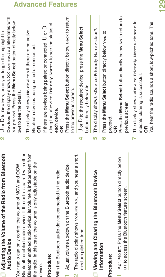 Advanced FeaturesEnglish129Adjusting the Volume of the Radio from Bluetooth Audio DeviceYour radio can only control the volume of MCW and OCW Bluetooth enabled audio device. If the radio is paired with other Bluetooth enabled audio device, its volume is independent from the radio. In this case, the volume is only adjustable on the device. Procedure:With the Bluetooth audio device connected to the radio:1Adjust volume up/down on the Bluetooth audio device.2The radio display shows Volume XX, and you hear a short, medium-pitched tone.Viewing and Clearing the Bluetooth Device InformationProcedure:1&lt; or &gt; to BT. Press the Menu Select button directly below BT to access the Bluetooth feature screen.2U or D to Devices, once you toggle the highlight to Devices the display shows XX connected alternates with XX paired. Press the Menu Select button directly below Sel to see the details. 3The display shows No devices if there are no active Bluetooth devices being paired or connected.ORIf there are devices being paired or connected, U or D along the &lt;Device Friendly Name&gt; to see the status of each device.ORPress the Menu Select button directly below Back to return to the previous screen.4U or D to the required device, press the Menu Select button directly below Clr. 5The display shows &lt;Device Friendly Name&gt; clear?. 6Press the Menu Select button directly below Yes to proceed. ORPress the Menu Select button directly below No to return to previous screen. 7The display shows &lt;Device Friendly Name&gt; cleared to indicate clearing is successful.ORYou hear the radio sounds a short, low-pitched tone. The 