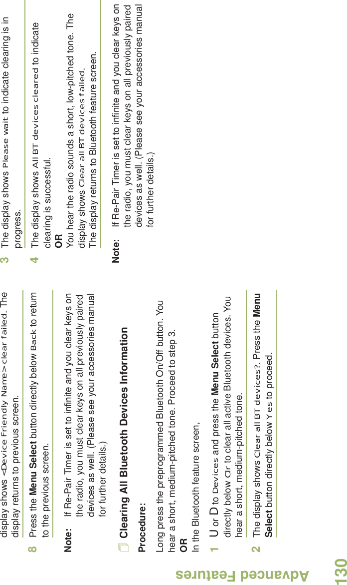 Advanced FeaturesEnglish130display shows &lt;Device Friendly Name&gt; clear failed. The display returns to previous screen.8Press the Menu Select button directly below Back to return to the previous screen.Note: If Re-Pair Timer is set to infinite and you clear keys on the radio, you must clear keys on all previously paired devices as well. (Please see your accessories manual for further details.)Clearing All Bluetooth Devices InformationProcedure:Long press the preprogrammed Bluetooth On/Off button. You hear a short, medium-pitched tone. Proceed to step 3.ORIn the Bluetooth feature screen,1U or D to Devices and press the Menu Select button directly below Clr to clear all active Bluetooth devices. You hear a short, medium-pitched tone. 2The display shows Clear all BT devices?. Press the Menu Select button directly below Yes to proceed. 3The display shows Please wait to indicate clearing is in progress. 4The display shows All BT devices cleared to indicate clearing is successful.ORYou hear the radio sounds a short, low-pitched tone. The display shows Clear all BT devices failed. The display returns to Bluetooth feature screen.Note: If Re-Pair Timer is set to infinite and you clear keys on the radio, you must clear keys on all previously paired devices as well. (Please see your accessories manual for further details.)