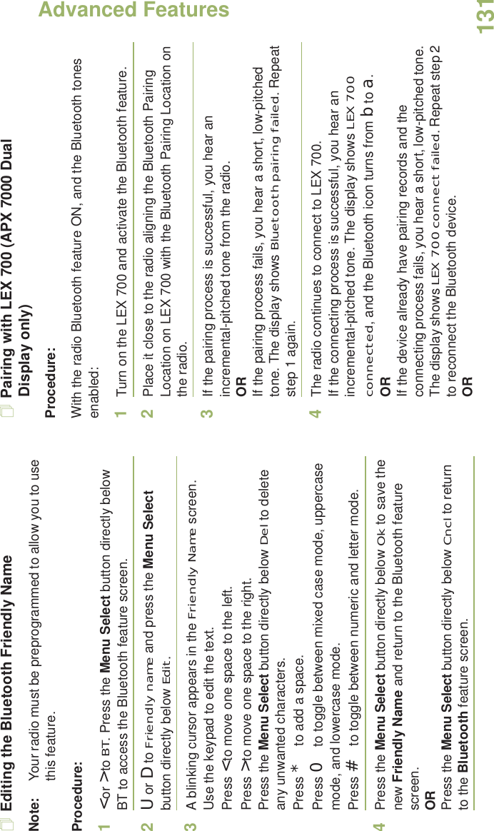 Advanced FeaturesEnglish131Editing the Bluetooth Friendly NameNote: Your radio must be preprogrammed to allow you to use this feature.Procedure:1&lt; or &gt; to BT. Press the Menu Select button directly below BT to access the Bluetooth feature screen.2U or D to Friendly name and press the Menu Select button directly below Edit. 3A blinking cursor appears in the Friendly Name screen.Use the keypad to edit the text.Press &lt; to move one space to the left. Press &gt; to move one space to the right.Press the Menu Select button directly below Del to delete any unwanted characters.Press * to add a space.Press 0 to toggle between mixed case mode, uppercase mode, and lowercase mode.Press # to toggle between numeric and letter mode.4Press the Menu Select button directly below Ok to save the new Friendly Name and return to the Bluetooth feature screen.ORPress the Menu Select button directly below Cncl to return to the Bluetooth feature screen.Pairing with LEX 700 (APX 7000 Dual Display only)Procedure:With the radio Bluetooth feature ON, and the Bluetooth tones enabled:1Turn on the LEX 700 and activate the Bluetooth feature. 2Place it close to the radio aligning the Bluetooth Pairing Location on LEX 700 with the Bluetooth Pairing Location on the radio. 3If the pairing process is successful, you hear an incremental-pitched tone from the radio. ORIf the pairing process fails, you hear a short, low-pitched tone. The display shows Bluetooth pairing failed. Repeat step 1 again.4The radio continues to connect to LEX 700. If the connecting process is successful, you hear an incremental-pitched tone. The display shows LEX 700 connected, and the Bluetooth icon turns from b to a.ORIf the device already have pairing records and the connecting process fails, you hear a short, low-pitched tone. The display shows LEX 700 connect failed. Repeat step 2 to reconnect the Bluetooth device.OR