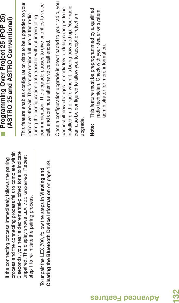 Advanced FeaturesEnglish132If the connecting process immediately follows the pairing process and the connecting process fails to complete within 6 seconds, you hear a decremental-pitched tone to indicate unpaired. The display shows LEX 700 unpaired. Repeat step 1 to re-initiate the pairing process. To unpair the LEX 700, follow the steps in Viewing and Clearing the Bluetooth Device Information on page 129. Programming Over Project 25 (POP 25) (ASTRO 25 and ASTRO Conventional)This feature enables configuration data to be upgraded to your radio over-the-air. This feature retains full use of the radio during the configuration data transfer without interrupting communication. The upgrade pauses to give priorities to voice call, and continues after the voice call ended.Once a configuration upgrade is downloaded to your radio, you can install new changes immediately or delay changes to be installed on the radio when it is being powered up. Your radio can also be configured to allow you to accept or reject an upgrade. Note: This feature must be preprogrammed by a qualified radio technician. Check with your dealer or system administrator for more information.