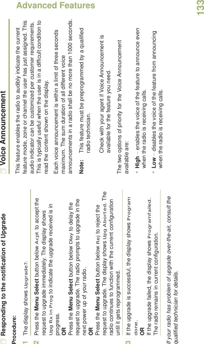 Advanced FeaturesEnglish133Responding to the notification of UpgradeProcedure:1The display shows Upgrade?. 2Press the Menu Select button below Acpt to accept the request to upgrade immediately. The display shows UpgRxInProg to indicate the upgrade received is in progress.ORPress the Menu Select button below Dlay to delay the request to upgrade. The radio prompts to upgrade in the next power up of your radio.ORPress the Menu Select button below Rej to reject the request to upgrade. The display shows Upg Aborted. The radio continues to function with the current configuration until it gets reprogrammed.3If the upgrade is successful, the display shows Program done.ORIf the upgrade failed, the display shows Program failed. The radio remains in current configuration.If your radio has problem of upgrade over-the-air, consult the qualified technician for details.Voice AnnouncementThis feature enables the radio to audibly indicate the current feature mode, zone or channel the user has just assigned. This audio indicator can be customized per customer requirements. This is typically useful when the user is in a difficult condition to read the content shown on the display. Each voice announcement is within a limit of three seconds maximum. The sum duration of all different voice announcements in a radio shall be no more than 1000 seconds.Note: This feature must be preprogrammed by a qualified radio technician.Check with your agent if Voice Announcement is available for the feature you need.The two options of priority for the Voice Announcement available are:•High – enables the voice of the feature to announce even when the radio is receiving calls.•Low – disables the voice of the feature from announcing when the radio is receiving calls.