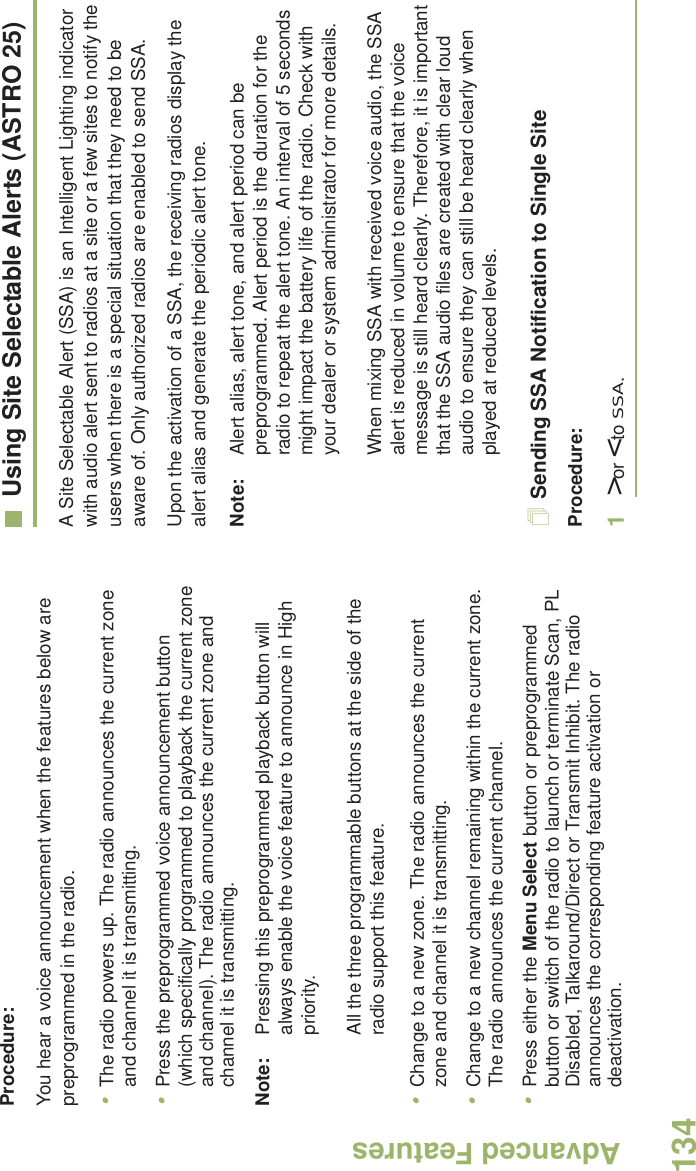 Advanced FeaturesEnglish134Procedure:You hear a voice announcement when the features below are preprogrammed in the radio.•The radio powers up. The radio announces the current zone and channel it is transmitting.•Press the preprogrammed voice announcement button (which specifically programmed to playback the current zone and channel). The radio announces the current zone and channel it is transmitting.Note: Pressing this preprogrammed playback button will always enable the voice feature to announce in High priority.All the three programmable buttons at the side of the radio support this feature.•Change to a new zone. The radio announces the current zone and channel it is transmitting.•Change to a new channel remaining within the current zone. The radio announces the current channel.•Press either the Menu Select button or preprogrammed button or switch of the radio to launch or terminate Scan, PL Disabled, Talkaround/Direct or Transmit Inhibit. The radio announces the corresponding feature activation or deactivation. Using Site Selectable Alerts (ASTRO 25)A Site Selectable Alert (SSA) is an Intelligent Lighting indicator with audio alert sent to radios at a site or a few sites to notify the users when there is a special situation that they need to be aware of. Only authorized radios are enabled to send SSA.Upon the activation of a SSA, the receiving radios display the alert alias and generate the periodic alert tone.Note: Alert alias, alert tone, and alert period can be preprogrammed. Alert period is the duration for the radio to repeat the alert tone. An interval of 5 seconds might impact the battery life of the radio. Check with your dealer or system administrator for more details. When mixing SSA with received voice audio, the SSA alert is reduced in volume to ensure that the voice message is still heard clearly. Therefore, it is important that the SSA audio files are created with clear loud audio to ensure they can still be heard clearly when played at reduced levels.Sending SSA Notification to Single SiteProcedure:1&gt; or &lt; to SSA.