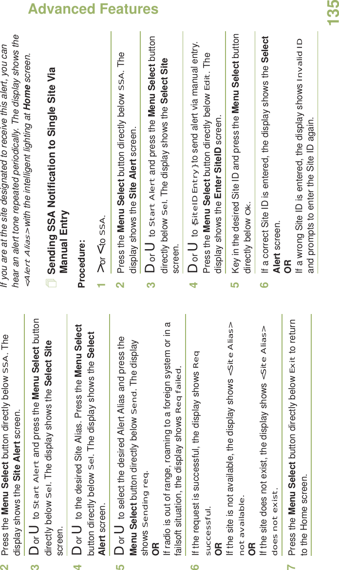 Advanced FeaturesEnglish1352Press the Menu Select button directly below SSA. The display shows the Site Alert screen.3D or U  to Start Alert and press the Menu Select button directly below Sel. The display shows the Select Site screen.4D or U  to the desired Site Alias. Press the Menu Select button directly below Sel. The display shows the Select Alert screen.5D or U  to select the desired Alert Alias and press the Menu Select button directly below Send. The display shows Sending req.ORIf radio is out of range, roaming to a foreign system or in a failsoft situation, the display shows Req failed.6If the request is successful, the display shows Req successful.ORIf the site is not available, the display shows &lt;Site Alias&gt; not available.ORIf the site does not exist, the display shows &lt;Site Alias&gt; does not exist.7Press the Menu Select button directly below Exit to return to the Home screen.If you are at the site designated to receive this alert, you can hear an alert tone repeated periodically. The display shows the &lt;Alert Alias&gt; with the intelligent lighting at Home screen.Sending SSA Notification to Single Site Via Manual EntryProcedure:1&gt; or &lt; to SSA.2Press the Menu Select button directly below SSA. The display shows the Site Alert screen.3D or U  to Start Alert and press the Menu Select button directly below Sel. The display shows the Select Site screen.4D or U  to {SiteID Entry} to send alert via manual entry. Press the Menu Select button directly below Edit. The display shows the Enter SiteID screen. 5Key in the desired Site ID and press the Menu Select button directly below Ok.6If a correct Site ID is entered, the display shows the Select Alert screen.ORIf a wrong Site ID is entered, the display shows Invalid ID and prompts to enter the Site ID again.