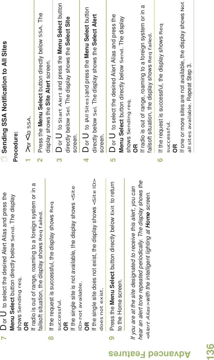 Advanced FeaturesEnglish1367D or U  to select the desired Alert Alias and press the Menu Select button directly below Send. The display shows Sending req.ORIf radio is out of range, roaming to a foreign system or in a failsoft situation, the display shows Req failed.8If the request is successful, the display shows Req successful.ORIf the single site is not available, the display shows &lt;Site ID&gt; not available.ORIf the single site does not exist, the display shows &lt;Site ID&gt; does not exist.9Press the Menu Select button directly below Exit to return to the Home screen.If you are at the site designated to receive this alert, you can hear an alert tone repeated periodically. The display shows the &lt;Alert Alias&gt; with the intelligent lighting at Home screen.Sending SSA Notification to All SitesProcedure:1&gt; or &lt; to SSA.2Press the Menu Select button directly below SSA. The display shows the Site Alert screen.3D or U  to Start Alert and press the Menu Select button directly below Sel. The display shows the Select Site screen.4D or U  to {All Sites} and press the Menu Select button directly below Sel. The display shows the Select Alert screen.5D or U  to select the desired Alert Alias and press the Menu Select button directly below Send. The display shows Sending req.ORIf radio is out of range, roaming to a foreign system or in a failsoft situation, the display shows Req failed.6If the request is successful, the display shows Req successful.ORIf one or more sites are not available, the display shows Not all sites available. Repeat Step 3.