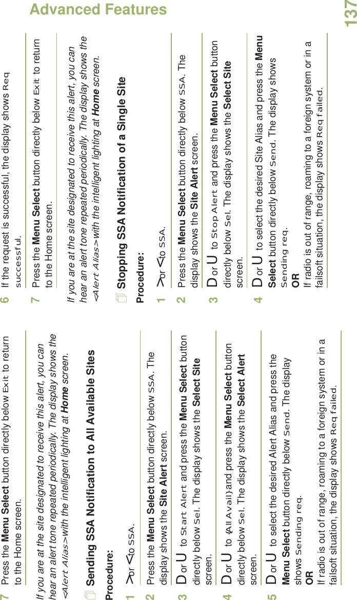 Advanced FeaturesEnglish1377Press the Menu Select button directly below Exit to return to the Home screen.If you are at the site designated to receive this alert, you can hear an alert tone repeated periodically. The display shows the &lt;Alert Alias&gt; with the intelligent lighting at Home screen.Sending SSA Notification to All Available SitesProcedure:1&gt; or &lt; to SSA.2Press the Menu Select button directly below SSA. The display shows the Site Alert screen.3D or U  to Start Alert and press the Menu Select button directly below Sel. The display shows the Select Site screen.4D or U  to {All Avail} and press the Menu Select button directly below Sel. The display shows the Select Alert screen.5D or U  to select the desired Alert Alias and press the Menu Select button directly below Send. The display shows Sending req.ORIf radio is out of range, roaming to a foreign system or in a failsoft situation, the display shows Req failed.6If the request is successful, the display shows Req successful.7Press the Menu Select button directly below Exit to return to the Home screen.If you are at the site designated to receive this alert, you can hear an alert tone repeated periodically. The display shows the &lt;Alert Alias&gt; with the intelligent lighting at Home screen.Stopping SSA Notification of a Single SiteProcedure:1&gt; or &lt; to SSA.2Press the Menu Select button directly below SSA. The display shows the Site Alert screen.3D or U  to Stop Alert and press the Menu Select button directly below Sel. The display shows the Select Site screen.4D or U  to select the desired Site Alias and press the Menu Select button directly below Send. The display shows Sending req.ORIf radio is out of range, roaming to a foreign system or in a failsoft situation, the display shows Req failed.