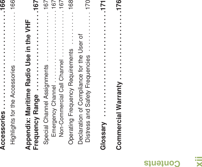 ContentsEnglishxiiAccessories . . . . . . . . . . . . . . . . . . . . . . . . . . .166Highlights for the Accessories  . . . . . . . . . . . . . . . 166Appendix: Maritime Radio Use in the VHF Frequency Range  . . . . . . . . . . . . . . . . . . . . . .167Special Channel Assignments  . . . . . . . . . . . . . . . 167Emergency Channel  . . . . . . . . . . . . . . . . . . . . . . . 167Non-Commercial Call Channel  . . . . . . . . . . . . . . . 167Operating Frequency Requirements   . . . . . . . . . . 168Declaration of Compliance for the User of Distress and Safety Frequencies   . . . . . . . . . . . . 170Glossary   . . . . . . . . . . . . . . . . . . . . . . . . . . . . .171Commercial Warranty . . . . . . . . . . . . . . . . . . .176