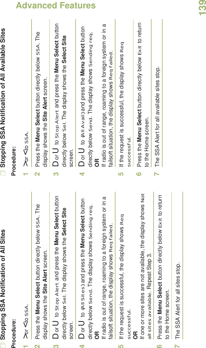 Advanced FeaturesEnglish139Stopping SSA Notification of All SitesProcedure:1&gt; or &lt; to SSA.2Press the Menu Select button directly below SSA. The display shows the Site Alert screen.3D or U  to Stop Alert and press the Menu Select button directly below Sel. The display shows the Select Site screen.4D or U  to {All Sites} and press the Menu Select button directly below Send. The display shows Sending req.ORIf radio is out of range, roaming to a foreign system or in a failsoft situation, the display shows Req failed.5If the request is successful, the display shows Req successful.ORIf one or more sites are not available, the display shows Not all sites available. Repeat Step 3.6Press the Menu Select button directly below Exit to return to the Home screen.7The SSA Alert for all sites stop.Stopping SSA Notification of All Available SitesProcedure:1&gt; or &lt; to SSA.2Press the Menu Select button directly below SSA. The display shows the Site Alert screen.3D or U  to Stop Alert and press the Menu Select button directly below Sel. The display shows the Select Site screen.4D or U  to {All Avail} and press the Menu Select button directly below Send. The display shows Sending req.ORIf radio is out of range, roaming to a foreign system or in a failsoft situation, the display shows Req failed.5If the request is successful, the display shows Req successful.6Press the Menu Select button directly below Exit to return to the Home screen.7The SSA Alert for all available sites stop.