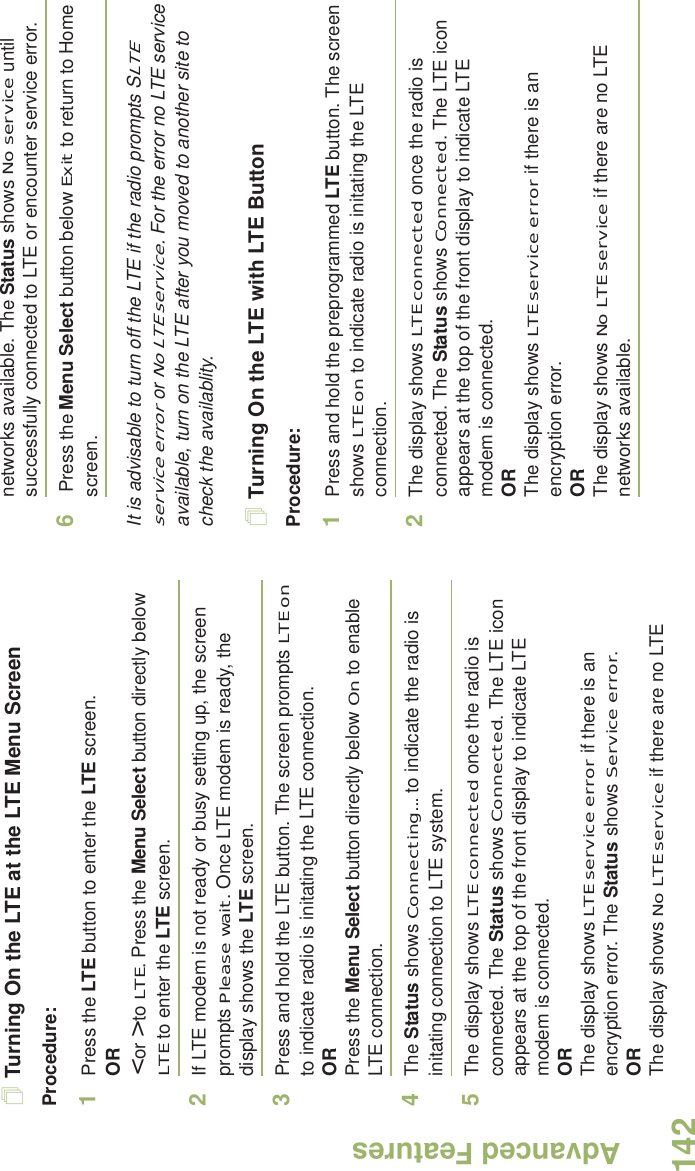 Advanced FeaturesEnglish142Turning On the LTE at the LTE Menu ScreenProcedure: 1Press the LTE button to enter the LTE screen.OR&lt; or &gt; to LTE. Press the Menu Select button directly below LTE to enter the LTE screen.2If LTE modem is not ready or busy setting up, the screen prompts Please wait. Once LTE modem is ready, the display shows the LTE screen.3Press and hold the LTE button. The screen prompts LTE on to indicate radio is initating the LTE connection.ORPress the Menu Select button directly below On to enable LTE connection.4The Status shows Connecting... to indicate the radio is initating connection to LTE system.5The display shows LTE connected once the radio is connected. The Status shows Connected. The LTE icon appears at the top of the front display to indicate LTE modem is connected.ORThe display shows LTE service error if there is an encryption error. The Status shows Service error.ORThe display shows No LTE service if there are no LTE networks available. The Status shows No service until successfully connected to LTE or encounter service error. 6 Press the Menu Select button below Exit to return to Home screen.It is advisable to turn off the LTE if the radio prompts SLTE service error or No LTE service. For the error no LTE service available, turn on the LTE after you moved to another site to check the availablity. Turning On the LTE with LTE ButtonProcedure:1Press and hold the preprogrammed LTE button. The screen shows LTE on to indicate radio is initating the LTE connection.2The display shows LTE connected once the radio is connected. The Status shows Connected. The LTE icon appears at the top of the front display to indicate LTE modem is connected.ORThe display shows LTE service error if there is an encryption error.ORThe display shows No LTE service if there are no LTE networks available.