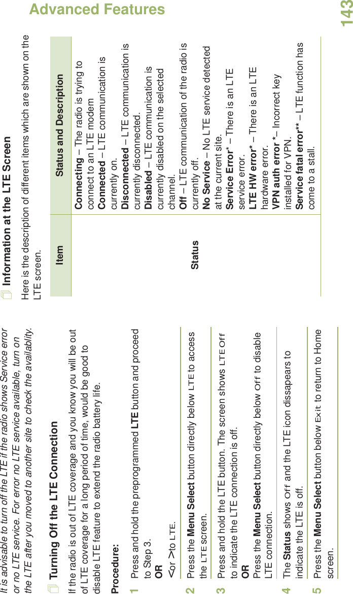 Advanced FeaturesEnglish143It is advisable to turn off the LTE if the radio shows Service error or no LTE service. For error no LTE service available, turn on the LTE after you moved to another site to check the availablity.Turning Off the LTE ConnectionIf the radio is out of LTE coverage and you know you will be out of LTE coverage for a long period of time, would be good to disable LTE feature to extend the radio battery life.Procedure:1Press and hold the preprogrammed LTE button and proceed to Step 3.OR&lt; or &gt; to LTE.2Press the Menu Select button directly below LTE to access the LTE screen.3Press and hold the LTE button. The screen shows LTE Off to indicate the LTE connection is off.ORPress the Menu Select button directly below Off to disable LTE connection. 4The Status shows Off and the LTE icon dissapears to indicate the LTE is off. 5Press the Menu Select button below Exit to return to Home screen.Information at the LTE ScreenHere is the description of different items which are shown on the LTE screen.Item Status and DescriptionStatusConnecting – The radio is trying to connect to an LTE modem Connected – LTE communication is currently on.Disconnected – LTE communication is currently disconnected.Disabled – LTE communication is currently disabled on the selected channel.Off – LTE communication of the radio is currently off.No Service – No LTE service detected at the current site.Service Error* – There is an LTE service error.LTE HW error* – There is an LTE hardware error.VPN auth error *– Incorrect key installed for VPN.Service fatal error** – LTE function has come to a stall.