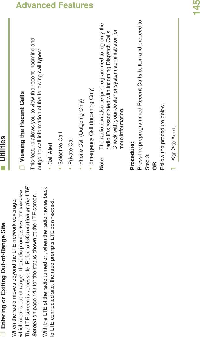 Advanced FeaturesEnglish145Entering or Exiting Out-of-Range SiteWhen the radio moves beyond the LTE network coverage, which means out-of-range,  the radio prompts No LTE service.  The LTE screen is accessible. Refer to Information at the LTE Screen on page 143 for the status shown at the LTE screen.With the LTE of the radio turned on, when the radio moves back to LTE connected site, the rado prompts LTE connected. UtilitiesViewing the Recent CallsThis feature allows you to view the recent incoming and outgoing call information of the following call types:•Call Alert•Selective Call•Private Call•Phone Call (Outgoing Only)•Emergency Call (Incoming Only)Note: The radio can also be preprogrammed to log only the radio IDs associated with incoming Dispatch Calls. Check with your dealer or system administrator for more information.Procedure: Press the preprogrammed Recent Calls button and proceed to Step 3.ORFollow the procedure below.1&lt; or &gt; to Rcnt.