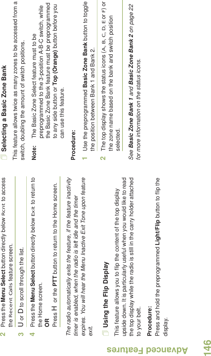 Advanced FeaturesEnglish1462Press the Menu Select button directly below Rcnt to access the Recent Calls feature screen.3U or D to scroll through the list.4Press the Menu Select button directly below Exit to return to the Home screen.ORPress H or the PTT button to return to the Home screen.The radio automatically exits the feature, if the feature inactivity timer is enabled, when the radio is left idle and the timer expires. You will hear the Menu Inactive Exit Tone upon feature exit.Using the Flip DisplayThis feature allows you to flip the content of the top display upside down. It is particularly useful when you would like to read the top display while the radio is still in the carry holder attached to your belt.Procedure: Press and hold the preprogrammed Light/Flip button to flip the display.Selecting a Basic Zone BankThis feature allows twice as many zones to be accessed from a switch, doubling the amount of switch positions.Note: The Basic Zone Select feature must to be preprogrammed to the 3-position A-B-C switch, while the Basic Zone Bank feature must be preprogrammed to any side button or Top (Orange) button before you can use this feature.Procedure: 1Use the preprogrammed Basic Zone Bank button to toggle the position between Bank 1 and Bank 2.2The top display shows the status icons (A, B, C, D, E or F) or the zone name based on the bank and switch position selected.See Basic Zone Bank 1 and Basic Zone Bank 2 on page 22 for more information on the status icons.