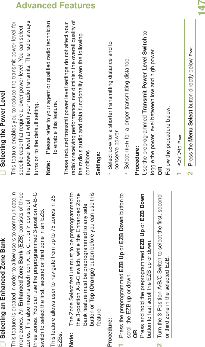 Advanced FeaturesEnglish147Selecting an Enhanced Zone BankThis feature is created in order to allow users to communicate in more zones. An Enhanced Zone Bank (EZB) consists of three zones. This also means each icon A, B, C, ... or Y consist of three zones. You can use the preprogrammed 3-position A-B-C switch to select the first, second or third zone in an EZB.This feature allows user to navigate from up to 75 zones in 25 EZBs. Note: The Zone Select feature must to be preprogrammed to the 3-position A-B-C switch, while the Enhanced Zone Bank feature must be preprogrammed to any side button or Top (Orange) button before you can use this feature.Procedure: 1Press the preprogrammed EZB Up or EZB Down button to scroll the EZB up or down. ORPress and hold the preprogrammed EZB Up or EZB Down button to fast scroll the EZB up or down.2Turn the 3-Position A/B/C Switch to select the first, second or third zone in the selected EZB.Selecting the Power LevelThis feature enables you to reduce the transmit power level for specific case that require a lower power level. You can select the power level at which your radio transmits. The radio always turns on to the default setting. Note: Please refer to your agent or qualified radio technician to enable this feature.These reduced transmit power level settings do not affect your radio’s receiving performance, nor diminish the overall quality of the radio’s audio and data functionality given the following conditions.Settings: •Select Low for a shorter transmitting distance and to conserve power.•Select High for a longer transmitting distance.Procedure: Use the preprogrammed Transmit Power Level Switch to toggle the power level between low and high power.ORFollow the procedure below.1&lt; or &gt; to Pwr.2Press the Menu Select button directly below Pwr. 